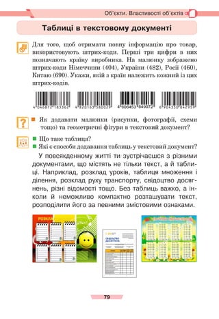 79
Об’єкти. Властивості об’єктів
Таблиці в текстовому документі
	 Для того, щоб отримати повну інформацію про товар,
використовують штрих-коди. Перші три цифри в них
позначають країну виробника. На малюнку зображено
штрих-коди Німеччини (404), України (482), Росії (460),
Китаю (690). Укажи, якій з країн належить кожний із цих
штрих-кодів.
	 Як додавати малюнки (рисунки, фотографії, схеми
	      тощо) та гео­
метричні фігури в текстовий документ?
	  Що таке таблиця?
	Які є способи додавання таблиць у текстовий документ?
У повсякденному житті ти зустрічаєшся з різними
документами, що містять не тільки текст, а й табли-
ці. Наприклад, розклад уроків, таблиця множення і
ділення, розклад руху транспорту, свідоцтво досяг-
нень, різні відомості тощо. Без таблиць важко, а ін-
коли й неможливо компактно розташувати текст,
розподілити його за певними змістовими ознаками.
 