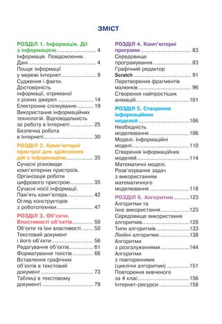 РОЗДІЛ 1. Інформація. Дії
з інформацією.......................... 4
Інформація. Повідомлення.
Дані............................................ 4
Пошук інформації
у мережі Інтернет....................... 9
Судження і факти.
Достовірність
інформації, отриманої
з різних джерел....................... 14
Електронне спілкування........... 19
Використання інформаційних
технологій. Відповідальність
за роботу в Інтернеті............... 25
Безпечна робота
в Інтернеті................................ 30
РОЗДІЛ 2. Комп’ютерні
пристрої для здійснення
дій з інформацією.................. 35
Сучасні різновиди
комп’ютерних пристроїв.
Організація роботи
цифрового пристрою............... 35
Сучасні носії інформації.
Пам’ять комп’ютера................. 42
Огляд конструкторів
з робототехніки........................ 47
РОЗДІЛ 3. Об’єкти.
Властивості об’єктів.............. 50
Об’єкти та їхні властивості........ 50
Текстовий документ
і його об’єкти........................... 56
Редагування об’єктів................ 61
Форматування текстів.............. 66
Вставлення графічних
об’єктів в текстовий
документ.................................. 73
Таблиці в текстовому
документі................................. 79
РОЗДІЛ 4. Комп’ютерні
програми................................. 83
Середовище
програмування......................... 83
Графічний редактор
Scratch..................................... 91
Перетворення фрагментів
малюнків.................................. 96
Створення найпростіших
анімацій..................................101
РОЗДІЛ 5. Створення
інформаційних
моделей.................................106
Необхідність
моделювання..........................106
Моделі. Інформаційні
моделі.....................................110
Створення інформаційних
моделей..................................114
Математичні моделі.
Розв’язування задач
з використанням
математичного
моделювання..........................118
РОЗДІЛ 6. Алгоритми...........123
Алгоритми та
їхнє використання...................123
Середовище використання
алгоритмів..............................128
Типи алгоритмів......................133
Лінійні алгоритми....................138
Алгоритми
з розгалуженнями...................144
Алгоритми
з повтореннями
(циклічні алгоритми)...............151
Повторення вивченого
за 4 клас.................................156
Інтернет-ресурси....................158
ЗМІСТ
159
 