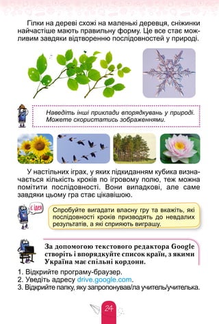 24
Гілки на дереві схожі на маленькі деревця, сніжинки
найчастіше мають правильну форму. Це все стає мож-
ливим завдяки відтворенню послідовностей у природі.
Наведіть інші приклади впорядкувань у природі.
Можете скористатись зображеннями.
У настільних іграх, у яких підкиданням кубика визна-
чається кількість кроків по ігровому полю, теж можна
помітити послідовності. Вони випадкові, але саме
завдяки цьому гра стає цікавішою.
Спробуйте вигадати власну гру та вкажіть, які
послідовності кроків призводять до невдалих
результатів, а які сприяють виграшу.
р у
За допомогою текстового редактора Google
створіть і впорядкуйте список країн, з якими
Україна має спільні кордони.
1. Відкрийте програму-браузер.
2. Уведіть адресу drive.google.com.
3. Відкрийте папку, яку запропонував/ла учитель/учителька.
 