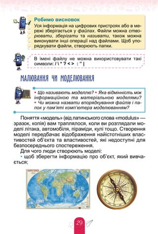 29
Робимо висновок
В імені файлу не можна використовувати такі
символи: /  * ? < > : ” |
МАЛЮВАННЯ ЧИ МОДЕЛЮВАННЯ
• Що називають моделлю? • Яка відмінність між
інформаційною та матеріальною моделями?
• Чи можна назвати впорядкування файлів і па-
пок у пам’яті комп’ютера моделюванням?
Поняття «модель» (від латинського слова «modulus» —
зразок, копія) вам траплялося, коли ви розглядали мо-
делі літака, автомобіля, піраміди, кулі тощо. Створення
моделі передбачає відображення найістотніших влас-
тивостей об’єкта та властивостей, які недоступні для
безпосереднього спостереження.
Для чого люди створюють моделі:
• щоб зберегти інформацію про об’єкт, який вивча-
ється;
Робимо висновок
Уся інформація на цифрових пристроях або в ме-
режі зберігається у файлах. Файли можна ство-
рювати, зберігати та називати, також можна
виконувати інші операції над файлами. Щоб упо-
рядкувати файли, створюють папки.
 