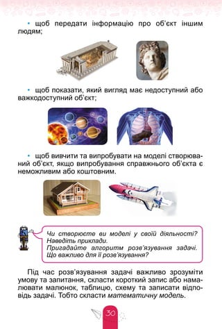 30
• щоб передати інформацію про об’єкт іншим
людям;
• щоб показати, який вигляд має недоступний або
важкодоступний об’єкт;
• щоб вивчити та випробувати на моделі створюва-
ний об’єкт, якщо випробування справжнього об’єкта є
неможливим або коштовним.
Під час розв’язування задачі важливо зрозуміти
умову та запитання, скласти короткий запис або нама-
лювати малюнок, таблицю, схему та записати відпо-
відь задачі. Тобто скласти математичну модель.
Чи створюєте ви моделі у своїй діяльності?
Наведіть приклади.
Пригадайте алгоритм розв’язування задачі.
Що важливо для її розв’язування?
 