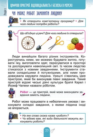 35
Розділ
2 ЦИФРОВІ ПРИСТРОЇ. ВІДПОВІДАЛЬНІСТЬ І БЕЗПЕКА В МЕРЕЖІ
ЧИ МОЖЕ РОБОТ ЗАМІНИТИ ЛЮДИНУ
• Як створити комп’ютерну програму? • Для
чого людині потрібні роботи?
Люди винайшли багато різних інструментів. Ко-
ристуючись ними, ми можемо будувати житло, готу-
вати їжу, виготовляти одяг, пересуватися в просторі
та досліджувати навколишній світ. Із часом людство
стикалося з новими завданнями. Інструменти ста-
вали складнішими й потужнішими, але ними про-
довжувала керувати людина. Урешті з’явилась ідея
пристрою, який би виконував певні завдання. Такий
пристрій відомі чеські діячі культури брати Карел і
Йозеф Чапеки назвали р
р р
оботом.
Робот — це пристрій, який може виконувати за-
— це пристрій, який може виконувати за-
вдання замість людини.
вдання замість людини.
Робот може працювати в небезпечних умовах і ви-
конувати складні завдання, з якими людина іноді
не впорається.
• На яке слово схожа назва «робот»?
• Чи відомо вам, які види діяльності можуть ви-
конувати роботи?
Що об’єднує ці речі? Для чого людина їх створила?
 