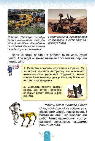 36
Робота Джокера спробу-
вали використати для лік-
відації наслідків Чорнобиль-
ської аварії. Він не витримав
складних умов і зламався
Роботизована лабораторія
«К’юріосіті» з 2012 року до-
сліджує Марс
Деякі складні завдання роботи виконують дуже
легко. Але іноді їх важко навчити простим на перший
погляд діям.
1. Складіть алгоритм спускання сходами. Як
зміняться команди алгоритму, якщо в нього
включити опис рухів ніг? Подумайте, якими
мають бути команди для робота, щоб він міг
виконати це завдання.
2. Складіть перелік відмін-
ностей між котом і собакою,
за якими робот зможе їх роз-
різняти.
Роботи Спот й Атлас. Робот
Спот, який схожий на собаку, уміє
відкривати двері, пасти овець і
багато іншого. Людиноподібний
робот Атлас переносить і сортує
вантажі, спускається сходами,
робить сальто.
 