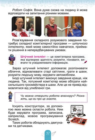 37
Робот Софія. Вона дуже схожа на людину й може
відповідати на запитання різними мовами.
Розв’язування складного розумового завдання по-
требує складної комп’ютерної програми — штучного
інтелекту, який може самостійно навчатися, прийма-
ти рішення в непередбачуваних умовах.
Штучний інтелект — це комп’ютерна програма,
— це комп’ютерна програма,
яка відтворює здатність розуміти, пізнавати, ви-
яка відтворює здатність розуміти, пізнавати, ви-
вчати та усвідомлювати інформацію.
вчати та усвідомлювати інформацію.
Зараз штучний інтелект допомагає розпізнавати
обличчя, відновлювати старі світлини, грати в шахи,
розуміти людську мову, керувати автомобілем.
Іноді штучний інтелект виконує завдання краще, ніж
людина. Так, потужний комп’ютер може обіграти най-
сильнішого гросмейстера в шахи. Але це не привід від-
мовлятися від улюбленої гри.
Чи можна створити робота власноруч? Розка-
жіть, що ви про це знаєте.
Існують конструктори, за допомо-
гою яких можна скласти робота. Ним
буде керувати програма, записана,
наприклад, мовою програмування
Scratch.
Таких роботів обладнують двигуна-
ми та датчиками.
 