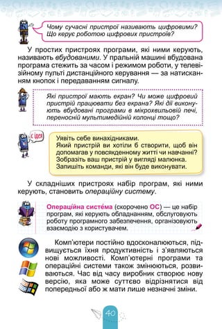 40
У простих пристроях програми, які ними керують,
називають вбудованими. У пральній машині вбудована
програма стежить за часом і режимом роботи, у телеві-
зійному пульті дистанційного керування — за натискан-
ням кнопок і передаванням сигналу.
Які пристрої мають екран? Чи може цифровий
пристрій працювати без екрана? Які дії викону-
ють вбудовані програми в мікрохвильовій печі,
переносній мультимедійній колонці тощо?
Уявіть себе винахідниками.
Який пристрій ви хотіли б створити, щоб він
допомагав у повсякденному житті чи навчанні?
Зобразіть ваш пристрій у вигляді малюнка.
Запишіть команди, які він буде виконувати.
У складніших пристроях набір програм, які ними
керують, становить операційну систему.
Операційна система (скорочено
(скорочено ОС) — це набір
) — це набір
програм, які керують обладнанням, обслуговують
програм, які керують обладнанням, обслуговують
роботу програмного забезпечення, організовують
роботу програмного забезпечення, організовують
взаємодію з користувачем.
взаємодію з користувачем.
Комп’ютери постійно вдосконалюються, під-
вищується їхня продуктивність і з’являються
нові можливості. Комп’ютерні програми та
операційні системи також змінюються, розви-
ваються. Час від часу виробник створює нову
версію, яка може суттєво відрізнятися від
попередньої або ж мати лише незначні зміни.
Чому сучасні пристрої називають цифровими?
Що керує роботою цифрових пристроїв?
 