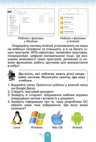 42
Робота з файлами
у Windows
Робота з файлами
в Android
Операційну систему Android установлюють не лише
на мобільні телефони та планшети, а й на багато ін-
ших пристроїв: GPS-навігатори, телевізійні приставки,
кондиціонери, цифрові холодильники тощо. Це роз-
ширює можливості таких пристроїв, доповнює їх но-
вими функціями, робить зручними для використання
в побуті.
Дослідіть, які емблеми мають різні опера-
ційні системи. Підготуйте замітку про одну
з емблем.
1. Відкрийте папку Практичні роботи у власній папці
на Google Диску.
2. Створіть текстовий документ.
3. Знайдіть в інтернеті зображення емблем відомих
операційних систем і вставте їх у документ.
4. Знайдіть інформацію про те, чому розробники ОС
обрали саме таке зображення. Що воно може
означати?
Linux Windows Mac OS Android
 
