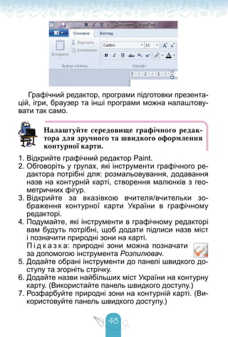 48
Графічний редактор, програми підготовки презента-
цій, ігри, браузер та інші програми можна налаштову-
вати так само.
Налаштуйте середовище графічного редак-
тора для зручного та швидкого оформлення
контурної карти.
1. Відкрийте графічний редактор Paint.
2. Обговоріть у групах, які інструменти графічного ре-
дактора потрібні для: розмальовування, додавання
назв на контурній карті, створення малюнків з гео-
метричних фігур.
3. Відкрийте за вказівкою вчителя/вчительки зо-
браження контурної карти України в графічному
редакторі.
4. Подумайте, які інструменти в графічному редакторі
вам будуть потрібні, щоб додати підписи назв міст
і позначити природні зони на карті.
П і д к а з к а: природні зони можна позначати
за допомогою інструмента Розпилювач.
5. Додайте обрані інструменти до панелі швидкого до-
ступу та згорніть стрічку.
6. Додайте назви найбільших міст України на контурну
карту. (Використайте панель швидкого доступу.)
7. Розфарбуйте природні зони на контурній карті. (Ви-
користовуйте панель швидкого доступу.)
 