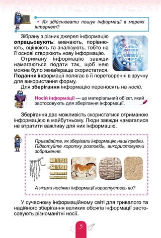 5
• Як здійснювати пошук інформації в мережі
інтернет?
Зібрану з різних джерел інформацію
опрацьовують: вивчають, порівню-
ють, оцінюють та аналізують, тобто на
її основі створюють нову інформацію.
Отриману інформацію завжди
намагаються подати так, щоб нею
можна було якнайкраще скористатися.
Подання інформації полягає в її перетворенні в зручну
для використання форму.
Для зберігання інформацію переносять на носій.
Нос³й інформації — це матеріальний об’єкт, який
— це матеріальний об’єкт, який
ї
ї
застосовують для зберігання інформації.
застосовують для зберігання інформації.
Зберігання дає можливість скористатися отриманою
інформацією в майбутньому. Люди завжди намагалися
не втратити важливу для них інформацію.
Пригадайте, як зберігали інформацію наші предки.
Підготуйте коротку розповідь, використовуючи
зображення.
А якими носіями інформації користуєтесь ви?
У сучасному інформаційному світі для тривалого та
надійного зберігання великих обсягів інформації засто-
совують різноманітні носії.
 