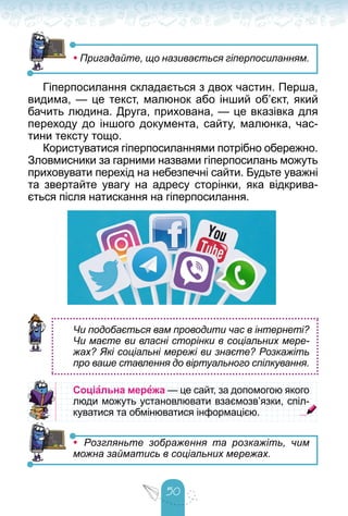 50
• Пригадайте, що називається гіперпосиланням.
Гіперпосилання складається з двох частин. Перша,
видима, — це текст, малюнок або інший об’єкт, який
бачить людина. Друга, прихована, — це вказівка для
переходу до іншого документа, сайту, малюнка, час-
тини тексту тощо.
Користуватися гіперпосиланнями потрібно обережно.
Зловмисники за гарними назвами гіперпосилань можуть
приховувати перехід на небезпечні сайти. Будьте уважні
та звертайте увагу на адресу сторінки, яка відкрива-
ється після натискання на гіперпосилання.
Чи подобається вам проводити час в інтернеті?
Чи маєте ви власні сторінки в соціальних мере-
жах? Які соціальні мережі ви знаєте? Розкажіть
про ваше ставлення до віртуального спілкування.
Соціальна мережа — це сайт, за допомогою якого
— це сайт, за допомогою якого
люди можуть установлювати взаємозв’язки, спіл-
люди можуть установлювати взаємозв’язки, спіл-
куватися та обмінюватися інформацією.
куватися та обмінюватися інформацією.
• Розгляньте зображення та розкажіть, чим
можна займатись в соціальних мережах.
 