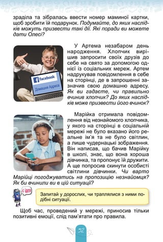 52
зраділа та зібралась ввести номер маминої картки,
щоб зробити їй подарунок. Подумайте, до яких наслід-
ків можуть призвести такі дії. Які поради ви можете
дати Олесі?
У Артема незабаром день
народження. Хлопчик вирі-
шив запросити своїх друзів до
себе на свято за допомогою од-
нієї із соціальних мереж. Артем
надрукував повідомлення в себе
на сторінці, де в запрошенні за-
значив свою домашню адресу.
Як ви гадаєте, чи правильно
вчинив хлопчик? До яких наслід-
ків може призвести його вчинок?
Марійка отримала повідом-
лення від незнайомого хлопчика,
у якого на сторінці в соціальній
мережі не було вказано його ре-
альне ім’я та не було світлин,
а лише чудернацькі зображення.
Він написав, що бачив Марійку
в школі, знає, що вона хороша
дівчинка, та пропонує їй дружити.
А ще попросив скинути особисті
світлини дівчинки. Чи варто
Марійці погоджуватись на пропозицію незнайомця?
Як би вчинили ви в цій ситуації?
Запитай у дорослих, чи траплялися з ними по-
дібні ситуації.
Щоб час, проведений у мережі, приносив тільки
позитивні емоції, слід пам’ятати про правила.
 