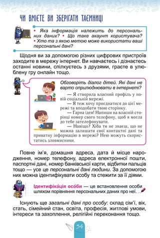 54
ЧИ ВМІЄТЕ ВИ ЗБЕРІГАТИ ТАЄМНИЦІ
• Яка інформація належить до персональ-
них даних? • Що таке акаунт користувача?
• Хто та з якою метою може використати ваші
персональні дані?
Щодня ви за допомогою різних цифрових пристроїв
заходите в мережу інтернет. Ви навчаєтесь і дізнаєтесь
останні новини, спілкуєтесь з друзями, граєте в улю-
блену гру онлайн тощо.
Повне ім’я, домашня адреса, дата й місце наро-
дження, номер телефону, адреса електронної пошти,
паспортні дані, номер банківської карти, відбитки пальців
тощо — усе це персональні дані людини. За допомогою
них можна ідентифікувати особу та стежити за її діями.
Ідентифікація особи — це встановлення особи
— це встановлення особи
шляхом порівняння персональних даних про неї.
шляхом порівняння персональних даних про неї.
Існують ще загальні дані про особу: склад сім’ї, вік,
стать, сімейний стан, освіта, професія, житлові умови,
інтереси та захоплення, релігійні переконання тощо.
Обговоріть діалог дітей. Які дані не
варто оприлюднювати в інтернеті?
— Я створила власний профіль у но-
вій соціальній мережі.
— Я теж хочу приєднатися до цієї ме-
режі та вподобати твою сторінку.
— Гарна ідея! Напиши на власній сто-
рінці номер свого телефону, щоб я могла
до тебе зателефонувати.
— Навіщо? Хіба ти не знаєш, що не
можна залишати свої контактні дані та
приватну інформацію в мережі? Нею можуть скорис-
татись зловмисники.
 