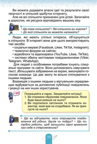 59
Ви можете додавати власні ідеї та результати своєї
творчості в спільний здобуток інтернету.
Але не всі спільноти призначені для дітей. Запитайте
в дорослих, які ресурси відповідають вашому віку.
• Що таке спільнота? • Які спільноти ви знаєте?
• До якої спільноти ви можете належати?
Люди, які мають спільні інтереси, об’єднуються
в спільноти. В інтернеті вони для цього використовують
такі засоби:
• соціальні мережі (Facebook, Likee, TikTok, Instagram);
• тематичні форуми на сайтах;
• відеоблоги та відеосервіси (YouTube, Likee, TikTok);
• системи обміну миттєвими повідомленнями (Viber,
Telegram, WhatsApp).
Для людей з особливими потребами існують спеці-
альні програми та сайти. Вони допомагають озвучувати
текст, збільшувати зображення на екрані, виконувати го-
лосові команди. Це дає змогу їм вільно спілкуватися з
іншими людьми.
Взаємодія з іншими людьми у віртуальних середови-
щах відбувається за допомогою публікації повідомлень
і реакції на них інших користувачів.
• Що ви відчуваєте, коли отримуєте повідо-
млення від рідних, друзів чи подруг? • Що по-
трібно робити, щоб залишити гарні враження
про себе в співрозмовника?
Попрацюйте в парах. Змоделюйте ситуації:
1. Ви отримали образливе повідомлення. Якою
буде ваша реакція на нього?
2. Ви поділилися світлиною та отримали ко-
ментар, який вам не сподобався. Як ви зреа-
гуєте на нього?
 