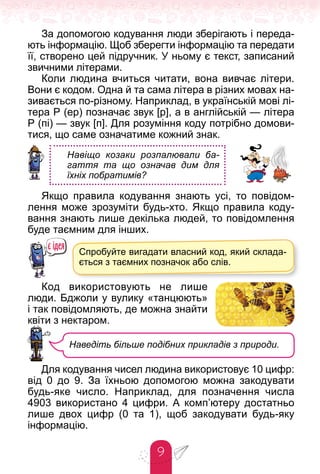 9
За допомогою кодування люди зберігають і переда-
ють інформацію. Щоб зберегти інформацію та передати
її, створено цей підручник. У ньому є текст, записаний
звичними літерами.
Коли людина вчиться читати, вона вивчає літери.
Вони є кодом. Одна й та сама літера в різних мовах на-
зивається по-різному. Наприклад, в українській мові лі-
тера Р (ер) позначає звук [р], а в англійській — літера
Р (пі) — звук [п]. Для розуміння коду потрібно домови-
тися, що саме означатиме кожний знак.
Навіщо козаки розпалювали ба-
гаття та що означав дим для
їхніх побратимів?
Якщо правила кодування знають усі, то повідом-
лення може зрозуміти будь-хто. Якщо правила коду-
вання знають лише декілька людей, то повідомлення
буде таємним для інших.
Код використовують не лише
люди. Бджоли у вулику «танцюють»
і так повідомляють, де можна знайти
квіти з нектаром.
Для кодування чисел людина використовує 10 цифр:
від 0 до 9. За їхньою допомогою можна закодувати
будь-яке число. Наприклад, для позначення числа
4903 використано 4 цифри. А комп’ютеру достатньо
лише двох цифр (0 та 1), щоб закодувати будь-яку
інформацію.
Спробуйте вигадати власний код, який склада-
ється з таємних позначок або слів.
Наведіть більше подібних прикладів з природи.
 