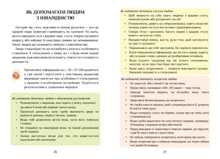 27
26
Як надавати допомогу глухим людям
•	 Щоб звернути на себе увагу людини з вадами слуху,
помахай рукою або доторкнись до неї.
•	 Розмовляючи, дивись на співрозмовника, навіть якщо він
чи вона користується послугами сурдо­
перекладача.
•	 Говори чітко і зрозуміло. Багато людей з вадами слуху
вміють читати по губах.
•	 Використовуй міміку, жести, рухи тіла, щоб наголосити
на змісті сказаного.
•	 Переконайся, що тебе зрозуміли. Не соромся перепитати.
•	 Коли повідомляєш інформацію, що містить номер, адресу
або складне слово, напиши це розбірливим почерком.
•	 Якщо існують труднощі під час усного спілкування,
запитай, чи не простіше буде листуватися.
•	 Якщо щось незрозуміло — попроси повторити сказане.
Виявляй терпимість у спілкуванні.
Як надавати допомогу незрячим людям
•	 Не запитуй: «Ви сліпий?» Це нетактовно.
•	 Представся, назвавши себе: «Я Сашко — ваш сусід».
•	 Завжди запитуй людину, чи потребує вона твого
супроводу.
•	 Звертайся безпосередньо до незрячого.
•	 Не треба хапати людину, щоб супроводжувати її, дозволь
їй взяти твою руку.
•	 Якщо попереду спуск чи підйом, скажи про це тому, кого
супроводжуєш.
•	 Якщо треба піднятися чи спуститися сходами, попередь:
«Попереду сходинки вгору (або вниз)».
•	 Перед виходом із транспорту поясни людині, де поручні,
і дай їй змогу вийти самостійно.
•	 Не забудь повідомити незрячому, коли йдеш від нього.
•	 Якщо незрячий іде з собакою-поводирем, не чіпай собаки
і не давай їй команд.
як допомагати людям
з інвалідністю
Гострий зір, слух, можливість вільно рухатися — усе це
здорові люди зазвичай сприймають як належне. На жаль,
дехто народжується з вадами зору, слуху, опорно-рухового
апарату або набуває їх унаслідок травми чи захворювання.
Таких людей ще називають людьми з інвалідністю.
Люди з інвалідністю не потребують якогось особливого
ставлення. У спілкуванні з ними, як і з будь-якою іншою
людиною, важливо виявляти повагу, співчуття і готовність
допомогти.
Як надавати допомогу людям з обмеженою рухливістю
•	 Розмовляючи з людиною, яка сидить у візку, нахилися
до рівня її очей або відійди трохи назад.
•	 Пропонуй допомогу, коли треба відчинити двері чи
проїхати ділянку, вкриту піском, травою.
•	 Якщо тобі дозволили везти візок, коти його повільно
і плавно.
•	 Не спирайся на інвалідний візок чи інший допоміжний
засіб людини.
•	 Залиш достатньо місця для тих, хто користується
ходунками або милицями.
Прочитайте інформацію на с. 26—27. Об’єднайтеся
у три групи і підготуйте у текстовому редакторі
відповідні пам’ятки про особливості спілкування
з людьми з особливими потребами. Поділіться
результатами у соціальних мережах.
?
 