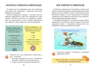 31
30
Достовірність інформацї
Сприйняття інформації як достовірної залежить від
нашого ставлення до джерела й автора повідомлення. Якщо
джерело (книжка, вебсайт тощо) та автор повідомлення
викликають довіру, то і зміст повідомлення ми зазвичай
сприймаємо як достовірний (істинний). Але це не гарантує,
що така інформація відповідає фактам.
Спотворення інформації — це навмисне подання хибної
інформації як достовірної. Одним із видів спотворення
інформації є фейк — неправдиве повідомлення, яке
поширюється від імені авторитетних джерел.
Критичне мислення — це здатність відрізняти
достовірні факти від недостовірних.
Рибаки виловили русалку
публічна і приватна інформація
За правом доступу інформація може бути публічною
(доступною всім, відкритою) і приватною (доступною
обмеженій групі людей).
Публічна інформація перебуває у вільному доступі.
Приватна інформація не може бути поширена без згоди
людини, якої вона стосується. Це, наприклад, особисті
дані про національність, освіту, релігійні переконання,
стан здоров’я, а також адреса, дата і місце народження.
•	 Домашня адреса
•	 Паспорт
•	 Номер телефону
•	 Електронна скринька
•	 Місце роботи батьків
•	 Ім’я
•	 Вік
•	 Улюблена книжка
•	 Школа, в якій навчаєся
•	 Улюблена музика
Приватна інформація —
це інформація, яка точно
вказує на людину.
Публічна інформація — це
інформація, яка може бути
притаманною багатьом
людям.
Визначте, яке з цих повідомлень є приватним, а
яке — публічним.
•	 Мені дуже подобається читати, а улюбленою
книжкою є «Гаррі Поттер і Таємна кімната».
•	 Я живу у Києві на вулиці Ярославів Вал, 28.
?
Розгляньте малюнок і обговоріть, це правдива
інформація чи фейк.
?
 