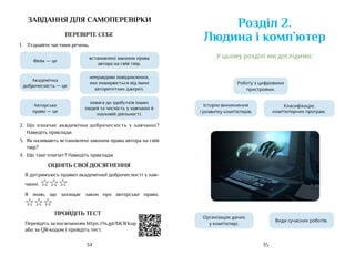 35
34
Класифікацію
комп’ютерних програм.
Розділ 2.
Людина і комп’ютер
Роботу з цифровими
пристроями.
Організацію даних
у комп’ютері.
Види сучасних роботів.
Історію виникнення
і розвитку комп’ютерів.
У цьому розділі ми дослідимо:
завдання для самоперевірки
ПЕРЕВІРТЕ СЕБЕ
1.	 З’єднайте частини речень.
Фейк — це
Академічна
доброчесність — це
Авторське
право — це
неправдиве повідомлення,
яке поширюється від імені
авторитетних джерел.
повага до здобутків інших
людей та чесність у навчанні й
науковій діяльності.
встановлені законом права
автора на свій твір.
2.	 Що означає академічна доброчесність у навчанні?
Наведіть приклади.
3.	 Як називають встановлені законом права автора на свій
твір?
4.	 Що таке плагіат? Наведіть приклади.
ОЦІНІТЬ СВОЇ ДОСЯГНЕННЯ
Я дотримуюсь правил академічної доброчесності у нав-
чанні. ☆☆☆
Я знаю, що захищає закон про авторське право.
☆☆☆
ПРОЙДІТЬ ТЕСТ
Перейдіть за посиланням https://is.gd/6KWkup
або за QR-кодом і пройдіть тест.
 