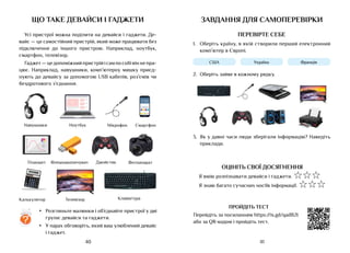 41
40
що таке девайси і гаджети
Усі пристрої можна поділити на девайси і гаджети. Де-
вайс — це самостійний пристрій, який може працювати без
підключення до іншого пристрою. Наприклад, ноутбук,
смартфон, телевізор.
Гаджет—цедопоміжнийпристрійісампособівінне пра-
цює. Наприклад, навушники, комп’ютерну мишку приєд-
нують до девайсу за допомогою USB кабелів, роз’ємів чи
бездротового з’єднання.
•	 Розгляньте малюнки і об’єднайте пристрої у дві
групи: девайси та гаджети.
•	 У парах обговоріть, який ваш улюблений девайс
і гаджет.
?
11:00
Навушники Ноутбук Мікрофон Смартфон
Планшет Флешнакопичувач Джойстик Фотоапарат
Калькулятор Телевізор Клавіатура
завдання для самоперевірки
ПЕРЕВІРТЕ СЕБЕ
1.	 Оберіть країну, в якій створили перший електронний
комп’ютер в Європі.
США Україна Франція
2.	 Оберіть зайве в кожному рядку.
3.	 Як у давні часи люди зберігали інформацію? Наведіть
приклади.
ОЦІНІТЬ СВОЇ ДОСЯГНЕННЯ
Я вмію розпізнавати девайси і ґаджети. ☆☆☆
Я знаю багато сучасних носіїв інформації. ☆☆☆
ПРОЙДІТЬ ТЕСТ
Перейдіть за посиланням https://is.gd/qadB2t
або за QR-кодом і пройдіть тест.
 