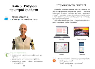 43
42
У цьому параграфі ви:
•	 ознайомитеся з розумними цифровими при-
строями;
•	 дізнаєтесь про штучний інтелект і рóботів;
•	 проаналізуєте види і сфери застосування
сучасних рóботів.
Тема 5. Розумні
пристрої і роботи
розумні цифрові пристрої
Розумними називають цифрові пристрої (девайси), які
забезпечують прийом, збереження, обробку і передачу
інформації. Зазвичай такі пристрої мають додаткові
функції — навігацію, нагадування, ведення щоденника,
фотографування, знімання відео, запису розповіді,
прослуховування музики.
Прикладом таких пристроїв є смартфони (від англ.
smart — розумний і phone — телефон).
Розгляньте малюнок сучасних цифрових пристроїв.
•	 Яке їх призначення?
•	 Чому їх можна назвати розумними?
?
11:00
Ноутбук Смарт-телевізор
Планшет Смартфон
• розумні пристрої
• роботи • штучний інтелект
Аа
 