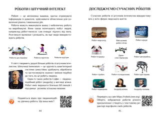 45
44
?
Роботи-дослідники Роботи-протези Роботи-кур’єри
У світі створюють дедалі більше рóботів зі штучним інте-
лектом. Штучний інтелект — це здатність комп’ютерної
системи самостійно здобувати, обробляти
та застосовувати знання і вміння подібно
до того, як це робить людина.
Один із таких роботів Софія — людино-
подібний рóбот (андроїд) у вигляді жінки.
Рóбот вміє виражати близько 60 емоцій і
підтримує розмову кількома мовами.
роботи і штучний інтелект
Рóбот — це автономна машина, здатна отримувати
інформацію із довкілля, здійснювати обчислення для ух-
валення рішень і виконання дій.
Рóботи можуть виконувати важку і небезпечну роботу
на виробництві. Вони також полегшують побут людей,
наприклад рóбот-пилосос сам очищає підлогу від пилу.
Розгляньте малюнки і розкажіть, як іще люди використо-
вують рóботів.
Подивіться відео про людиноподіб-
ну дівчину-рóбота. Що вона вміє?
досліджуємо сучасних роботів
Сучасних роботів зі штучним інтелектом використову-
ють у всіх сферах людського життя.
Перейдіть на сайт https://robots.ieee.org/.
Оберіть зображення роботів різного
призначення і створіть у текстовому ре-
дакторі портфоліо своїх рóботів.
?
Робот-іграшка
Робот-марсохід Військовий
робот-літак
Робот-автомобіль
Робот-хірург
Дрон-
спостережник
Робот-трубач
Робот-підводник
Робот-складальник Робот-дослідник
Андроїд-жінка Андроїд-чоловік
 