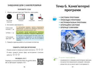 47
46
завдання для самоперевірки
ПЕРЕВІРТЕ СЕБЕ
1.	 Оберіть розумні пристрої. Поясніть свою думку.
11:00
Планшет Смартфон
Настінний
годинник
Пилосос
2.	 Встановіть відповідність.
1) Штучний
інтелект — це
А) автономна машина, здатна отримувати
інформацію із довкілля, приймати рішення і
виконувати дії в реальному світі.
2) Робот — це
Б) девайс, який забезпечує прийом,
збереження, обробку і передачу інформації.
3) Розумний
пристрій — це
В) здатність комп’ютерної системи самостій-
но здобувати, обробляти та застосовувати
інформацію подібно до того, як це робить
людина.
3.	 Наведіть приклад робота зі штучним інтелектом.
ОЦІНІТЬ СВОЇ ДОСЯГНЕННЯ
Я можу назвати ознаки штучного інтелекту. ☆☆☆
Я можу назвати кілька сфер застосування сучасних
роботів. ☆☆☆
ПРОЙДІТЬ ТЕСТ
Перейдіть за посиланням https://is.gd/hVUMVK
або за QR-кодом і пройдіть тест.
Тема 6. Комп’ютерні
програми
У цьому параграфі ви:
•	 ознайомитеся з видами комп’ютерних програм;
•	 потренуєтеся виконувати операції з вікнами;
•	 дізнаєтеся, як усувати прості несправності.
• системні програми
• Прикладні програми
• інструментальні програми
• операційні системи
• операції з вікнами
Аа
 