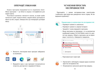51
50
операції з вікнами
Кожна програма відкривається в окремому вікні.
Вікно програми — це область екрана з інтерфейсом для
користувача.
Розгляньте малюнок і визначте значок, на який треба
натиснути, щоб: згорнути вікно, закрити вікно, розгорнути
вікно на весь екран, повернутися до попередніх розмірів
вікна.
Знайти
?
Замінити
Сильне посил...
Слабке посил...
Виділити
Редагування
AaБбВвГг
AaБбВвГг
Знайти
?
Замінити
Сильне посил...
Слабке посил...
Виділити
Редагування
AaБбВвГг
AaБбВвГг
•	 Відкрийте одну з цих програм і потренуйтеся
згортати, розгортати і закривати її вікно.
усунення простих
несправностей
Пригадайте, з якими несправностями комп’ютерів
і мобільних пристроїв вам доводилося мати справу. Як ви
вирішили проблему?
Поради щодо усунення простих несправностей
•	 Перевірте наявність живлення.
•	 Перевірте наявність мережі інтернет.
•	 Закрийте і знову відкрийте програму.
•	 Якщо програма не відповідає, то за допомогою
комбінації клавіш Ctrl+Alt+Delete запустіть дис-
петчер завдань. Оберіть програму, що не відпо-
відає і натисніть «Завершити завдання».
•	 Перезавантажте пристрій.
•	 Визначте, піктограми яких програм зображено
на малюнках.
?
1
2
3 4
•	 Прочитайте і обговоріть поради щодо усунення
простих несправностей.
•	 Потренуйтеся запускати диспетчер завдань.
?
 
