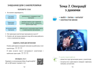 53
52
завдання для самоперевірки
ПЕРЕВІРТЕ СЕБЕ
1.	 Встановіть відповідність.
Системні
програми
Прикладні
програми
допомагають створювати нові
програми.
використовують для створення
і редагування текстів, зображень,
презентацій тощо.
Інструментальні
програми
забезпечують взаємодію користувача
із прикладними програмами.
2.	 Які прикладні комп’ютерні програми ви знаєте?
3.	 Назвіть дії, які можна виконати над об’єктами робочого
столу за допомогою мишки.
ОЦІНІТЬ СВОЇ ДОСЯГНЕННЯ
Я вмію здійснювати операції з вікнами на робочому столі
комп’ютера. ☆☆☆
Я вмію усувати прості несправності комп’ютерів і
мобільних пристроїв. ☆☆☆
ПРОЙДІТЬ ТЕСТ
Перейдіть за посиланням https://is.gd/weqVKZ
або за QR-кодом і пройдіть тест.
Тема 7. Операції
з даними
У цьому параграфі ви:
•	 дізнаєтеся про організацію даних у комп’ютері;
•	 потренуєтеся здійснювати операції з файлами,
папками, каталогами.
• файл • папка • каталог
• контекстне меню
Аа
 