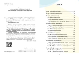 3
ЗМІСТ
Вітаю хлопчики й дівчатка���������������������������������������������������5
Вступ. Предмет інформатика ���������������������������������������������6
Розділ 1. Світ інформації������������������������������������������������������ 13
Тема 1. Види інформації �������������������������������������������������� 14
Тема 2. Інформаційні процеси��������������������������������������� 21
Тема 3. Доброчесність і авторське право��������������� 29
Розділ 2. Людина і комп’ютер������������������������������������������� 35
Тема 4. Історія комп’ютерів������������������������������������������� 36
Тема 5. Розумні пристрої і роботи������������������������������ 42
Тема 6. Комп’ютерні програми ������������������������������������47
Тема 7. Операції з даними���������������������������������������������� 53
Розділ 3. Мережа інтернет������������������������������������������������� 59
Тема 8. Пошук інформації в інтернеті�����������������������60
Тема 9. Безпека і взаємодія в інтернеті���������������������67
Тема 10. Навчальні онлайн-ресурси���������������������������74
Розділ 4. Текстові редактори
��������������������������������������������� 82
Тема 11. Електронні документи і тексти �����������������83
Тема 12. Створення і редагування текстів �������������89
Тема 13. Робота з таблицями та ілюстраціями �����96
Розділ 5. Графічні редактори�������������������������������������������102
Тема 14. Редактор Paint.net ������������������������������������������103
Тема 15. Створення графічних моделей �����������������109
УДК 57.081.1 (075.2)
І11
ISBN 978-966-2663-99-0
© ТОВ «Видавництво “Алатон”»,
текст, дизайн, малюнки, 2020
© Т. В. Воронцова, текст, дизайн, малюнки, 2020
© О. М. Курило, Л. Пономаренко, малюнки, 2020
Автори:
Тетяна Воронцова, Володимир Пономаренко,
Ліна Пономаренко, Олена Хомич, Ірина Лаврентьєва
Інформатика : підручник для 4 кл� закл� загальної середньої
освіти / Т� В� Воронцова, В� С� Пономаренко, Л� В� Пономаренко,
О� Л� Хомич, І� В� Лаврентьєва� — Київ : Видавництво «Алатон»,
2020� — 198 с�
ISBN 978-966-2663-99-0
Підручник створено відповідно до Державного стандарту
початкової освіти і Типової освітньої програми, укладеної під
керівництвом Р� Б� Шияна�
Структура, зміст і навчальна діяльність за підручником
забезпечують досягнення всіх очікуваних результатів для
3-4 класів початкової освіти, передбачених обома Типовими
освітніми програмами�
Підручник спрямований на формування основ цифрової
грамотності та інформатичної компетентності учнів, реалізує
проєктний підхід і забезпечує міжпредметні зв'язки із курсом
«Я досліджую світ»�
Обсяг деяких тем розрахований на два і більше уроків�
Орієнтовна навчальна програма до підручника й інтернет–
підтримка вчителів за посиланням https://is�gd/RX3ubB
УДК 57.081.1 (075.2)
І11
 