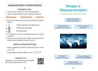 59
58
завдання для самоперевірки
ПЕРЕВІРТЕ СЕБЕ
1.	 З яких частин складається комп’ютерний файл?
2.	 Оберіть назви файлів, в яких є заборонені символи.
На урок?.doс
“Мій родовід“.ppt Катя+канікули.pdn
3.	 Встановіть відповідність між піктограмами і назвами
файлів.
1) А) Мій улюблений мультфільм.docx
2) Б) Мої досягнення.pptx
3) В) Усмішка.mp3
4.	 Як називають каталог, розміщений усередині іншого
каталогу?
5.	 Назвіть команди контекстного меню, за допомогою яких
можна копіювати файли, папки і каталоги.
ОЦІНІТЬ СВОЇ ДОСЯГНЕННЯ
Я вмію створювати, копіювати і видаляти файли і папки.
☆☆☆
Я вмію перейменовувати файли і папки. ☆☆☆
ПРОЙДІТЬ ТЕСТ
Перейдіть за посиланням https://is.gd/7gIoly
або за QR-кодом і пройдіть тест.
Ознаки надійності
вебсайтів
Розділ 3.
Мережа інтернет
Історію виникнення
і розвитку інтернету.
Як створити
онлайн-спільноти.
Онлайн-ресурси
для розвитку і навчання.
Пошук інформації
за ключовми словами.
Правила безпеки
і спілкування в інтернеті.
У цьому розділі ми дослідимо:
Ознаки надійності
вебсайтів.
Історію виникнення
і розвитку інтернету.
Як створити
онлайн-спільноти.
Онлайн-ресурси
для розвитку і навчання.
Пошук інформації
за ключовими словами.
Правила безпеки
і спілкування в інтернеті.
 