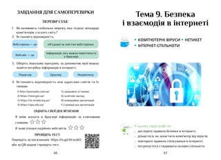 67
66
завдання для самоперевірки
ПЕРЕВІР СЕБЕ
1.	 Як називають глобальну мережу, яка з’єднує мільярди
комп’ютерів з усього світу?
2.	 Встановіть відповідність.
Вебсторінка — це
Вебсайт — це
об’єднані за змістом вебсторінки.
інформація, яку можна переглянути
у браузері.
3.	 Оберіть пошукову програму, за допомогою якої можна
знайти потрібну інформацію в інтернеті.
Браузер
Редактор Медіаплеєр
4.	 Встановіть відповідність між адресами сайтів та їх
типами.
1) http://posnayko.com.ua/ А) державна установа
2) https://mon.gov.ua/ Б) освітній заклад
3) https://la-strada.org.ua/ В) комерційна організація
4) https://npu.edu.ua/ Г) громадська організація
ОЦІНІТЬ СВОЇ ДОСЯГНЕННЯ
Я вмію шукати в браузері інформацію за ключовими
словами. ☆☆☆
Я знаю ознаки надійних вебсайтів. ☆☆☆
ПРОЙДІТЬ ТЕСТ
Перейдіть за посиланням https://is.gd/bVwy6O
або за QR-кодом і пройдіть тест.
Тема 9. Безпека
і взаємодія в інтернеті
У цьому параграфі ви:
•	 дослідите правила безпеки в інтернеті;
•	 дізнаєтеся, як захистити комп’ютер від вірусів;
•	 повторите правила спілкування в інтернеті;
•	 потренуєтеся створювати онлайн-спільноти.
• комп’ютерні віруси • нетикет
• інтернет-Спільноти
Аа
 