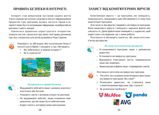 69
68
правила безпеки в інтернетІ
Інтернет став невід’ємною частиною нашого життя.
З його появою ми почали споживати багато інформаційних
продуктів: ігри, програми, музику, послуги. Однак в ін-
тернеті може бути й неправдива інформація, недобросовісна
реклама і навіть шахраї.
Навчитися правильно користуватися інтернетом,
уникати пасток і дізнатися про деякі свої права допоможе
гра, яку спеціально для дітей розробила Рада Європи.
Перейдіть за QR-кодом або посиланням https://
tinyurl.com/y74gl4tc і пограйте у гру. Обговоріть:
•	 Які небезпеки є в мережі інтернет?
•	 Як їх уникнути?
?
Дотримуйтесь правил безпеки
•	 Відкривайте вебсайти лише з дозволу вчителя /
вчительки або батьків.
•	 Уникайте сайтів з великою кількістю реклами.
•	 Не відкривайте вебсайт, якщо отримали пові-
домлення, що він може бути небезпечним.
•	 Користуйтесь антивірусними програмами.
захист від комп’ютерних вірусів
Комп’ютерні віруси — це програми, які знищують,
пошкоджують, викрадають дані або виводять із ладу інші
комп’ютерні програми.
Для захисту від вірусів створюють антивірусні програми.
Вони виявляють віруси і знищують заражені файли або
«лікують» їх. Деякі файли вони поміщають у карантин, щоб
користувач сам вирішив, що з ними робити.
Розгляньте й обговоріть пам’ятку «Як захистити ком-
п’ютер від вірусів».
Розгляньте логотипи антивірусних програм.
•	 З’ясуйте,чиєнавашихкомп’ютернихпристроях
антивірусні програми. Які саме?
•	 Розпитайте дорослих, чи стикалися вони
з комп’ютерними вірусами. Що сталося?
•	 Як розв’язали проблему?
?
Як захистити комп’ютер від вірусів
•	 Установлювати програми лише з допомогою
дорослих.
•	 Установити антивірусну програму.
•	 Відкривати електронні листи, повідомлення
лише від знайомих.
•	 Завантажувати файли лише з перевірених сайтів.
 
