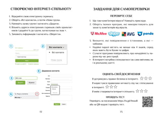 73
72
створюємо інтернет-спільноту
1.	 Відкрийте свою електронну скриньку.
2.	Оберіть «Всі контакти», а потім «Нова група».
3.	Напишіть назву групи і натисніть «Додати».
4.	Візьміть адреси електронних скриньок своїх одноклас-
ників і додайте їх до групи, натиснувши на знак +.
5.	Заповніть інформацію і натисніть «Зберегти».
Додавання контактів
Ім'я:
Прізвище:
Email:
Група:
Телефон:
Компанія:
Дата народження:
Відмітки:
Всі контакти
дд.мм.рррр
Зберегти Відміна
а:
н:
:
я:
:
я:
:
Всі контакти
дд.
дд.
дд мм.ррр
рррр
р
Мій клас
Нова група
Всі контакти
Увійти
Ім’я скриньки
Пароль
Чужий комп’ютер
Створити скриньку
Не вдається увійти?
завдання для самоперевірки
ПЕРЕВІРТЕ СЕБЕ
1.	 Що таке комп’ютерні віруси? Наведіть приклади.
2.	 Оберіть іконки програм, які використовують для
захисту комп’ютерів від вірусів.
3.	 Визначте, які повідомлення є істинними, а які —
хибними.
•	 Надійні паролі містять не менше ніж 4 знаків, серед
яких мають бути букви та цифри.
•	 Сучасні програми повідомляють про ненадійність па-
роля під час реєстрації.
•	 В інтернеті потрібно спілкуватися так само ввічливо, як
і в реальному житті.
ОЦІНІТЬ СВОЇ ДОСЯГНЕННЯ
Я дотримуюсь правил безпеки в інтернеті. ☆☆☆
Я користуюся правилами нетикету під час спілкування
в інтернеті. ☆☆☆
Я вмію створювати інтернет-спільноту. ☆☆☆
ПРОЙДІТЬ ТЕСТ
Перейдіть за посиланням https://is.gd/linuu8
або за QR-кодом і пройдіть тест.
 