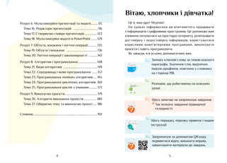 5
4
Вітаю, хлопчики і дівчатка!
Це я, ваш друг Мурчик!
На уроках інформатики ви вчитиметесь працювати
з інформацією і цифровими пристроями. Це допоможе вам
упевнено почуватися на просторах інтернету, розпізнавати
достовірну і недостовірну інформацію, користуватися
корисними комп’ютерними програмами, виконувати
проєкти і навіть програмувати.
Як завжди, я в усьому допомагатиму вам.
Аа
Запишу ключові слова за темою кожного
параграфа. Значення слів, виділених
таким шрифтом, пояснено у словнику
на сторінці 198.
?
Щось запитаю чи запропоную завдання.
*	Так позначу завдання підвищеної
складності.	
Щось пораджу, підкажу правила і надам
інструкції.
Розповім, що робитимемо на кожному
уроці.
Запропоную за допомогою QR-коду
подивитися відео, виконати вправу,
завантажити матеріали до завдань.
?
Розділ 6. Мультимедійні презентації та моделі
��������� 115
Тема 16. Редактори презентацій ��������������������������������116
Тема 17. Створюємо слайди презентацій 
����������������122
Тема 18. Мультимедійні моделі в PowerPoint��������129
Розділ 7. Об’єкти, множини і логічні операції
������������135
Тема 19. Об’єкти і множини ����������������������������������������136
Тема 20. Логічні операції і закономірності ����������� 142
Розділ 8. Алгоритми і програмування�������������������������148
Тема 21. Види алгоритмів ���������������������������������������������149
Тема 22. Середовища і мови програмування 
������� 157
Тема 23. Програмування лінійних алгоритмів���� 165
Тема 24. Програмування циклічних алгоритмів�169
Тема 25. Програмування циклів з умовами
����������� 173
Розділ 9. Виконуємо проєкти������������������������������������������ 179
Тема 26. Алгоритм виконання проектів
������������������180
Тема 27. Обираємо тему та виконуємо проєкт���� 186
Словник������������������������������������������������������������������������������������192
 