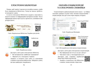 77
76
Електронні бібліотеки
Раніше, щоб знайти і прочитати потрібну книжку, треба
було відвідувати бібліотеку. Тепер це можна зробити,
не виходячи з дому.
Сучасні електронні бібліотеки надають можливість
шукати книжки та інформаційні матеріали онлайн. Часто
інформацію можна прослухати, прочитати, скопіювати або
роздрукувати.
Сайт «Національна бібліотека України для дітей»
chl.kiev.ua
Сайт «Українська казка»
kazka.in.ua
?
Дослідіть сайти двох електронних бібліотек.
•	 Які матеріали вас найбільше зацікавили?
•	 Збережіть їх у закладках сторінки.
Знайдіть в інтернеті інші сайти за ключовими
словами «електронні бібліотеки». Збережіть сайти,
які вам найбільше сподобалися.
Онлайн-енциклопедії
ТА електронні словники
Енциклопедія (з давньогрецької «коло наук») — це збірка
наукових довідок на різні теми. Онлайн-енциклопедія —
енциклопедія, яка доступна через мережу інтернет.
Сайт «Всеукраїнська електронна енциклопедія»
https://електронна-
енциклопедія.укр
Сайт «Українська Вікіпедія»
https://is.gd/ZTrM62
?
Дослідіть сайти двох електронних енциклопедій.
•	 Яка інформація міститься на цих сайтах?
•	 Чим вони схожі, а чим відрізняються?
Дослідіть сайт словника української
мови http://ukrlit.org/slovnyk.
•	 Знайдіть тлумачення слів: бібліотека,
словник, енциклопедія, підручник.
 