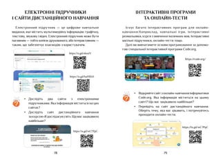 79
78
Електронні підручники
і сайти дистанційного навчання
Електронний підручник — це цифрове навчальне
видання, яке містить мультимедійну інформацію: графічну,
текстову, звукову і відео. Електронний підручник може бути
пасивним — тобто копією друкованого, або інтерактивним —
таким, що забезпечує взаємодію з користувачем.
https://is.gd/wC7PpC
https://is.gd/haHBAS
https://is.gd/eksoiV
?
•	 Дослідіть два сайти з електронними
підручниками. Яка інформація міститься на цих
сайтах?
•	 Дослідіть сайт дистанційного навчання
за курсом«Ядосліджуюсвіт».Щовасзацікавило
найбільше?
інтерактивні програми
ТА онлайн-тести
Існує багато інтерактивних програм для онлайн-
навчання.Наприклад, навчальні ігри, інтерактивні
розмальовки, курси з вивчення іноземних мов, інтерактивні
шкільні підручники, онлайн-тести тощо.
Далі ви вивчатимете основи програмування за допомо-
гою спеціальної інтерактивної програми Code.org.
https://is.gd/wC7PpC
https://code.org/
?
•	 Відкрийтесайтзонлайн-навчанняінформатики
Code.org. Яка інформація міститься на цьому
сайті? Що вас зацікавило найбільше?
•	 Перейдіть на сайт дистанційного навчання.
Оберіть тему, яка вас цікавить, і потренуйтесь
проходити онлайн-тести.
 