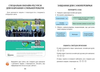 81
80
спеціальні онлайн-ресурси
для навчання і спільної роботи
Для допомоги людям з інвалідністю створюють
спеціальні сайти.
?
Відкрийте два сайти, які створені для навчання
і допомоги людям з інвалідністю. З’ясуйте, яка
інформація міститься на цих сайтах?
https://is.gd/MLJE1H
http://www.aik.ua/
завдання для самоперевірки
ПЕРЕВІРТЕ СЕБЕ
1.	 Наведіть приклади онлайн-ресурсів.
2.	 Встановіть відповідність.
Енциклопедія — це
Онлайн
енциклопедія — це
енциклопедія, яка доступна через
мережу інтернет.
збірка наукових довідок на різні теми.
3.	 Оберіть найпопулярнішу енциклопедію, яка доступна
через мережу інтернет.
ОЦІНІТЬ СВОЇ ДОСЯГНЕННЯ
Я вмію розрізняти види навчальних онлайн-ресурсів.
☆☆☆
Я вмію користуватися онлайн-ресурсами для навчання.
☆☆☆
Я можу знайти в інтернеті вебсайти, які створені для
допомоги людям з інвалідністю. ☆☆☆
Вікіпедія
Всеукраїнська
електронна
енциклопедія»
Енциклопедія
історії України
 
