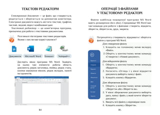 85
84
текстові редактори
Електронний документ — це файл, що створюється,
редагується і зберігається за допомогою комп’ютера.
Електронні документи можуть містити текстові, графічні,
числові, звукові, відео і комбіновані дані.
Текстовий редактор — це комп’ютерна програма,
призначена для роботи з текстовими документами.
Microsoft Word Notepad++
Блокнот
Документи
Пошук
Замінити
Виділити
Редагування
¶ Без інте... Заголово... Заголово... Підзагол... Слабке ви... Виділення
Назва
AaБбВвГг AaБбВвГг AaБбВвГг AaБбВвГг
AaБбВв AaБбВв AaБ
Вирізати
Копіювати
Формат по взірцю
Вставити
Буфер обміну
аb
Ж
Calibri 11
К Ч abc X X
2
1 1
2 а
3 і
2 А
А А А
Я
Аа
А
А
А
Шрифт Абзац
Файл Основне Вставлення Конструктор Макет Посилання Розсилки
Документ 1 - Word
Рецензування Подання ACROBAT Скажіть, що потрібно зробити... Спільний доступ
Сторінка 1 із 1 Слова 0 із 0 українська
¶ Звичайн..
AaБбВвГг
3 2 1 1 2 3 4 5 6 7 8 9 10 11 12 13 14 15 17 18
16
9
8
7
6
5
4
3
2
1
2
1
?
Розгляньте піктограми текстових редакторів.
Якими з них ви вже користувалися?
Дослідіть вікно програми MS Word. Знайдіть
на ньому такі елементи: робоча область
документа, рядок заголовка, лінійка, рядок стану,
кнопки керування вікном, рядок вкладок, панелі
інструментів.
операції з файлами
у текстовому редакторі
Файли найбільш поширеної програми MS Word
мають розширення docx (doc). Середовище MS Word має
такі команди для роботи з файлами: створити, відкрити,
зберегти, зберегти як, друк, закрити.
?
Потренуйтесь створювати, відкривати і зберігати
файли у програмі MS Word.
Для створення файлу
1.	 Клацніть на головному меню вкладку
«Файл».
2.	Оберіть у контекстному меню команду
«Створити» і «Новий документ».
Для відкриття файлу
1.	 Оберіть у контекстному меню команду
«Відкрити».
2.	 Натисніть «Огляд» і у вікні відкриття
документа виберіть папку і файл.
3.	 Клацніть кнопку «Відкрити».
Для збереження файлу
1.	 Оберіть у контекстному меню команду
«Зберегти» або «Зберегти як».
2.	 У вікні збереження документа виберіть
диск, папку і файл, у який хочете зберегти
документ.
3.	 Введіть ім’я файлу у відповідне поле.
4.	 Клацніть кнопку «Зберегти».
 