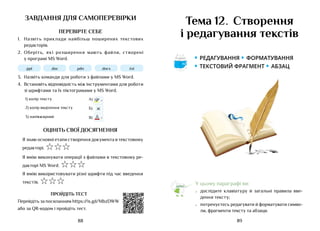 89
88
завдання для самоперевірки
ПЕРЕВІРТЕ СЕБЕ
1.	 Назвіть приклади найбільш поширених текстових
редакторів.
2.	 Оберіть, які розширення мають файли, створені
у програмі MS Word.
.ppt .doc .pdn .docx .txt
3.	 Назвіть команди для роботи з файлами у MS Word.
4.	 Встановіть відповідність між інструментами для роботи
зі шрифтами та їх піктограмами у MS Word.
1) колір тексту А) аb
Ж
Calibri 11
К Ч abc X X
2
2 А
А А
Аа
А
А
А
2) колір виділення тексту Б) аb
Ж
Calibri 11
К Ч abc X X
2
2 А
А А
Аа
А
А
А
3) напівжирний В)
аb
Ж
Calibri 11
К Ч abc X X
2
2 А
А А
Аа
А
А
А
ОЦІНІТЬ СВОЇ ДОСЯГНЕННЯ
Я знаю основні етапи створення документа в текстовому
редакторі. ☆☆☆
Я вмію виконувати операції з файлами в текстовому ре-
дакторі MS Word. ☆☆☆
Я вмію використовувати різні шрифти під час введення
текстів. ☆☆☆
ПРОЙДІТЬ ТЕСТ
Перейдіть за посиланням https://is.gd/MbzDWW
або за QR-кодом і пройдіть тест.
Тема 12. Створення
і редагування текстів
У цьому параграфі ви:
•	 дослідите клавіатуру й загальні правила вве-
дення тексту;
•	 потренуєтесь редагувати й форматувати симво-
ли, фрагменти тексту та абзаци.
• Редагування • форматування
• Текстовий фрагмент • абзац
Аа
 