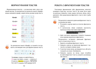 93
92
Шрифт
Шрифт
Шрифт
Шрифт
Шрифт
Шрифт
Шрифт
аb
Ж
Calibri 11
К Ч abc X X
2
2 А
А А
Аа
А
А
А
аb
Ж
Calibri 11
К Ч abc X X
2
2 А
А А
Аа
А
А
А
аb
Ж
Calibri 11
К Ч abc X X
2
2 А
А А
Аа
А
А
А
аb
Ж
Calibri 11
К Ч abc X X
2
2 А
А А
Аа
А
А
А
аb
Ж
Calibri 11
К Ч abc X X
2
2 А
А А
Аа
А
А
А
аb
Ж
Calibri 11
К Ч abc X X
2
2 А
А А
Аа
А
А
А
аb
Ж
Calibri 11
К Ч abc X X
2
2 А
А А
Аа
А
А
А
Mistral
За велику справу я в житті берусь,
Не кажу «не вмію», а кажу — «навчусь»!
Я навчусь писати, рахувать, читати.
Бо в житті складному треба розум мати!
форматування текстів
Форматування тексту — це внесення змін у його зов-
нішній вигляд. За допомогою інструментів панелі «Шрифт»
можна змінювати шрифт, накреслення, розмір і колір тексту.
?
За допомогою панелі «Шрифт» установіть інстру-
менти, які використано для форматування тексту.
аb
Ж
Calibri 11
К Ч abc X X
2
2 А
А А
Аа
А
А
А
Робота з фрагментами текстів
Текстовим фрагментом (або фрагментом тексту)
називають будь-яку частину тексту. Це може бути один
чи декілька символів, слово, рядок, речення, абзац, увесь
документ. Для редагування фрагменту тексту його треба
виділити.
Потренуйтесь виділяти довільний фрагмент тексту
за допомогою миші.
1.	 Установіть курсор миші на початок фрагмента
тексту.
2.	 З натиснутою лівою клавішею протягніть
курсор до кінця текстового фрагмента.
3.	 Щоб скасувати виділення, клацніть клавішею
поза межами виділеного фрагмента.
Потренуйтесь вставляти довільний фрагмент
тексту в інше місце тексту.
1.	 Виділіть потрібний фрагмент тексту.
2.	 Наведіть курсор на виділений фрагмент і на-
тисніть на праву клавішу миші.
3.	 У контекстному меню, що відкриється, обе-ріть
і клацніть на пункт «Копіювати».
4.	 Наведіть курсор на місце, куди потрібно
вставити фрагмент тексту, клацніть на команду
«Вставити».
?
 