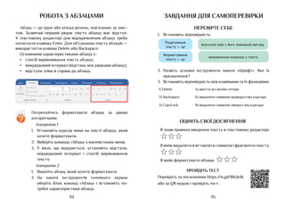 95
94
робота з абзацами
Абзац — це одне або кілька речень, пов’язаних за зміс-
том. Зазвичай перший рядок тексту абзацу має відступ.
У текстовому редакторі для відокремлення абзацу треба
натиснути клавішу Enter. Для об’єднання тексту абзаців ­
—
використатти клавіші Delete або Backspace.
Основними характеристиками абзацу є:
•	 спосіб вирівнювання тексту абзацу;
•	 міжрядковий інтервал (відстань між рядками абзацу);
•	 відступи зліва й справа до абзацу.
Потренуйтесь форматувати абзаци за двома
алгоритмами.
Алгоритм 1
1.	 Установіть курсор миші на тексті абзацу, який
хочете форматувати.
2.	 Виберіть команду «Абзац» у контекстному меню.
3.	 У вікні, що відкриється, установіть відступи,
міжрядковий інтервал і спосіб вирівнювання
тексту.
Алгоритм 2
1.	 Виділіть абзац, який хочете форматувати.
2.	 На панелі інструментів головного екрана
оберіть блок команд «Абзац» і встановіть по-
трібні характеристики абзацу.
?
завдання для самоперевірки
ПЕРЕВІРТЕ СЕБЕ
1.	 Встановіть відповідність.
Редагування
тексту — це
Форматування
тексту — це
внесення змін у його зовнішній вигляд.
виправлення помилок у тексті.
2.	 Назвіть основні інструменти панелі «Шрифт». Яке їх
призначення?
3.	 Встановіть відповідність між клавішами та їх функціями.
1) Delete А) ввести всі великі літери
2) Backspace Б) видалити символи праворуч від курсора
3) CapsLock В) видалити символи ліворуч від курсора
ОЦІНІТЬ СВОЇ ДОСЯГНЕННЯ
Я знаю правила введення тексту в текстовому редакторі.
☆☆☆
Я вмію видаляти й вставляти символи і фрагменти тексту.
☆☆☆
Я вмію форматувати абзаци. ☆☆☆
ПРОЙДІТЬ ТЕСТ
Перейдіть за посиланням https://is.gd/8Kdo1k
або за QR-кодом і пройдіть тест.
 