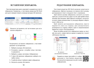 99
98
вставлення зображень
Текстові редактори дають можливість додавати до тексту
зображення. Наприклад, у текстовому редакторі MS Word
для цього використовують команди вкладки «Вставлення».
Потренуйтесь вставляти зображення у текстовий
документ за алгоритмом.
1.	 Виберіть вкладку «Вставлення».
2.	 Установіть курсор у потрібне місце текстово-
го документа.
3.	 Виберіть у рядку заголовка «Зображення».
4.	 У вікні «Вставлення зображення» виберіть по-
трібну папку.
5.	 У робочій області виберіть файл зображення.
6.	 Натисніть кнопку «Вставити».
?
Визначте інструменти, які застосовано для вста-
влення зображень.
Редагування зображень
Текстовий редактор MS Word дозволяє редагувати
зображення: обрізати малюнок чи змінити його розмір,
розташування в тексті, поєднати текст з малюнком.
Щоб змінити розмір зображення, натисніть на нього
один раз, а потім потягніть один із кутів, щоб зробити його
меншим або більшим. Щоб обрізати малюнок, натисніть
на нього лівою кнопкою миші та у вкладці «Формат» оберіть
пункт «Обітнути».
Щоб змінити розташування зображення, просто
перемістіть його на сторінці. Для автоматичного
розміщення на сторінці, оберіть один із запропонованих
варіантів у пункті «Розташування».
Якщо потрібно розмістити зображення прямо на текст
або під нього, скористайтеся одним із варіантів у пункті
«Обтікання текстом».
?
Подивіться відео про роботу із зобра­
женнями в текстовому редакторі.
Потренуйтеся виконувати ці дії зі своїм
зображенням.
Як змінити
розташування малюнка
Як поєднати
малюнок із текстом
 
