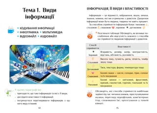 15
14
інформація, її види і властивості
Інформація — це відомості, зображення, звуки, запахи,
знання, новини, які ми отримуємо з довкілля. Джерелом
інформації може бути людина, тварина чи навіть предмет.
За способом сприйняття інформація буває: нюховою ,
слуховою , смаковою , зоровою , дотиковою
Обговоріть, які способи сприйняття найбільше
задіяні під час читання книжок, прослуховування
музики, перегляду відеофільмів, комп’ютерних
ігор, споживання їжі, орієнтування у темній
кімнаті.
*	Розгляньте таблицю. Обговоріть, як впливає по-
слаблення або відсутність кожного з способів
на сприйняття людиною інформації з довкілля.
?
?
Спосіб
сприйняття
Властивості
Зоровий
Яскравість, розмір, колір, контрастність,
відстань, об’ємність, рухливість
Слуховий
Висота тону, гучність, ритм, чіткість, тембр
звуку тощо
Дотиковий
Тиск, текстура, форма, температура тощо
Смаковий
Базові смаки — кисле, солодке, гірке, солоне
та їх поєднання
Нюховий
Базові запахи — квітковий, фруктовий,
пряний, смолистий, горілий, гнильний та їх
поєднання
Тема 1. Види
інформації
• кодування інформації
• інфографіка • мультимедіа
• відеофайл • аудіофайл
Аа
У цьому параграфі ви:
•	 пригадаєте, що таке інформація та які є її види;
•	 дослідите властивості інформації;
•	 потренуєтеся перетворювати інформацію з од-
ного виду в інший.
 