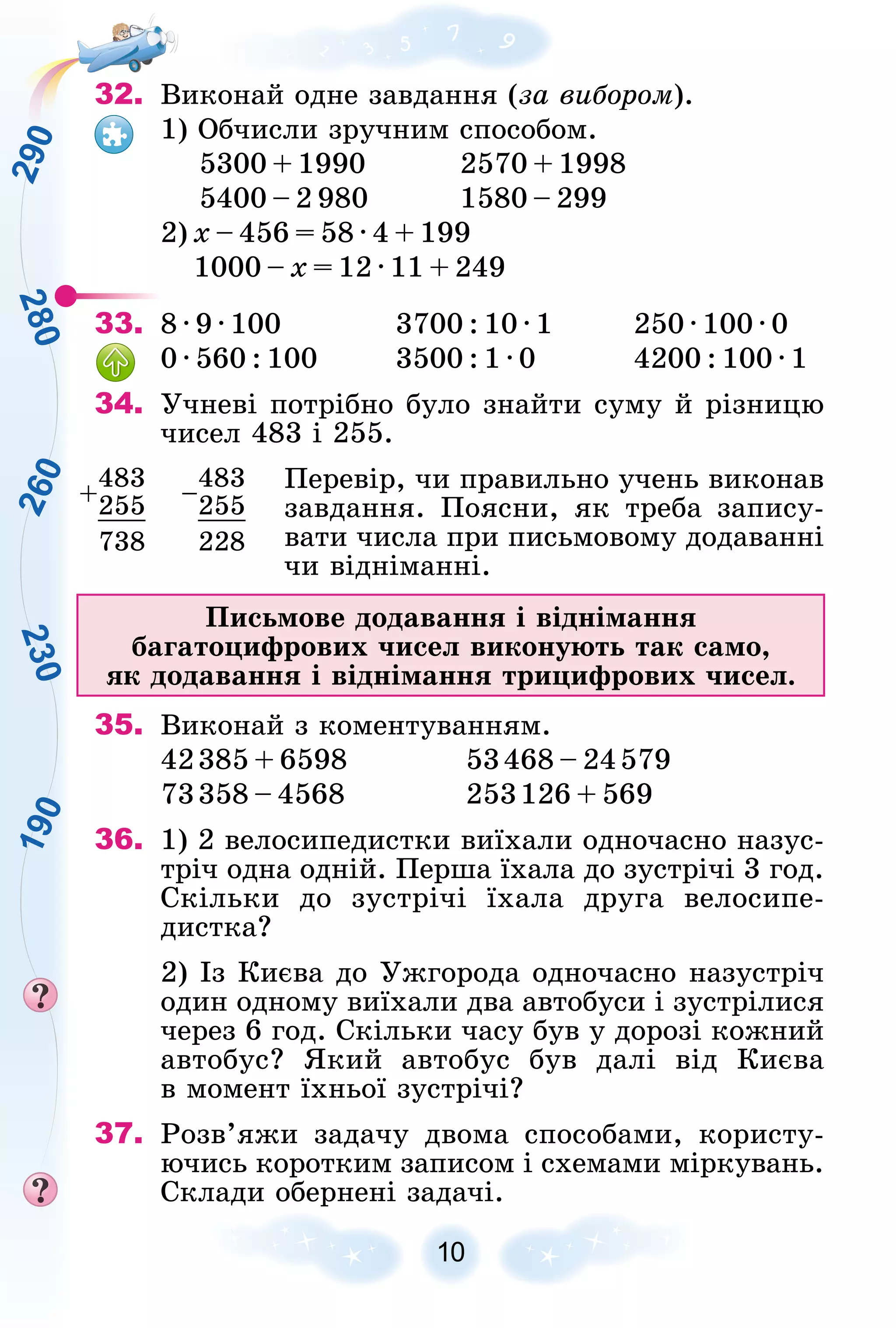 2
8
0
2
3
0
2
6
0
1
9
0
2
9
0
10
32. Âèêîíàé îäíå çàâäàííÿ (çà âèáîðîì).
1) Îá÷èñëè çðó÷íèì ñïîñîáîì.
5300 + 1990 2570 + 1998
5400 – 2 980 1580 – 299
2) õ – 456 = 58 · 4 + 199
1000 – õ = 12 · 11 + 249
33. 8 · 9 · 100 3700 : 10 · 1 250 · 100 · 0
0 · 560 : 100 3500 : 1 · 0 4200 : 100 · 1
34. Ó÷íåâі ïîòðіáíî áóëî çíàéòè ñóìó é ðіçíèöþ
÷èñåë 483 і 255.
Ïåðåâіð, ÷è ïðàâèëüíî ó÷åíü âèêîíàâ
çàâäàííÿ. Ïîÿñíè, ÿê òðåáà çàïèñó-
âàòè ÷èñëà ïðè ïèñüìîâîìó äîäàâàííі
÷è âіäíіìàííі.
Ïèñüìîâå äîäàâàííÿ і âіäíіìàííÿ
áàãàòîöèôðîâèõ ÷èñåë âèêîíóþòü òàê ñàìî,
ÿê äîäàâàííÿ і âіäíіìàííÿ òðèöèôðîâèõ ÷èñåë.
35. Âèêîíàé ç êîìåíòóâàííÿì.
42385 + 6598 53468 – 24579
73358 – 4568 253126 + 569
36. 1) 2 âåëîñèïåäèñòêè âèїõàëè îäíî÷àñíî íàçóñ-
òðі÷ îäíà îäíіé. Ïåðøà їõàëà äî çóñòðі÷і 3 ãîä.
Ñêіëüêè äî çóñòðі÷і їõàëà äðóãà âåëîñèïå-
äèñòêà?
2) Іç Êèєâà äî Óæãîðîäà îäíî÷àñíî íàçóñòðі÷
îäèí îäíîìó âèїõàëè äâà àâòîáóñè і çóñòðіëèñÿ
÷åðåç 6 ãîä. Ñêіëüêè ÷àñó áóâ ó äîðîçі êîæíèé
àâòîáóñ? ßêèé àâòîáóñ áóâ äàëі âіä Êèєâà
â ìîìåíò їõíüîї çóñòðі÷і?
37. Ðîçâ’ÿæè çàäà÷ó äâîìà ñïîñîáàìè, êîðèñòó-
þ÷èñü êîðîòêèì çàïèñîì і ñõåìàìè ìіðêóâàíü.
Ñêëàäè îáåðíåíі çàäà÷і.
+
483
–
483
255 255
738 228
 