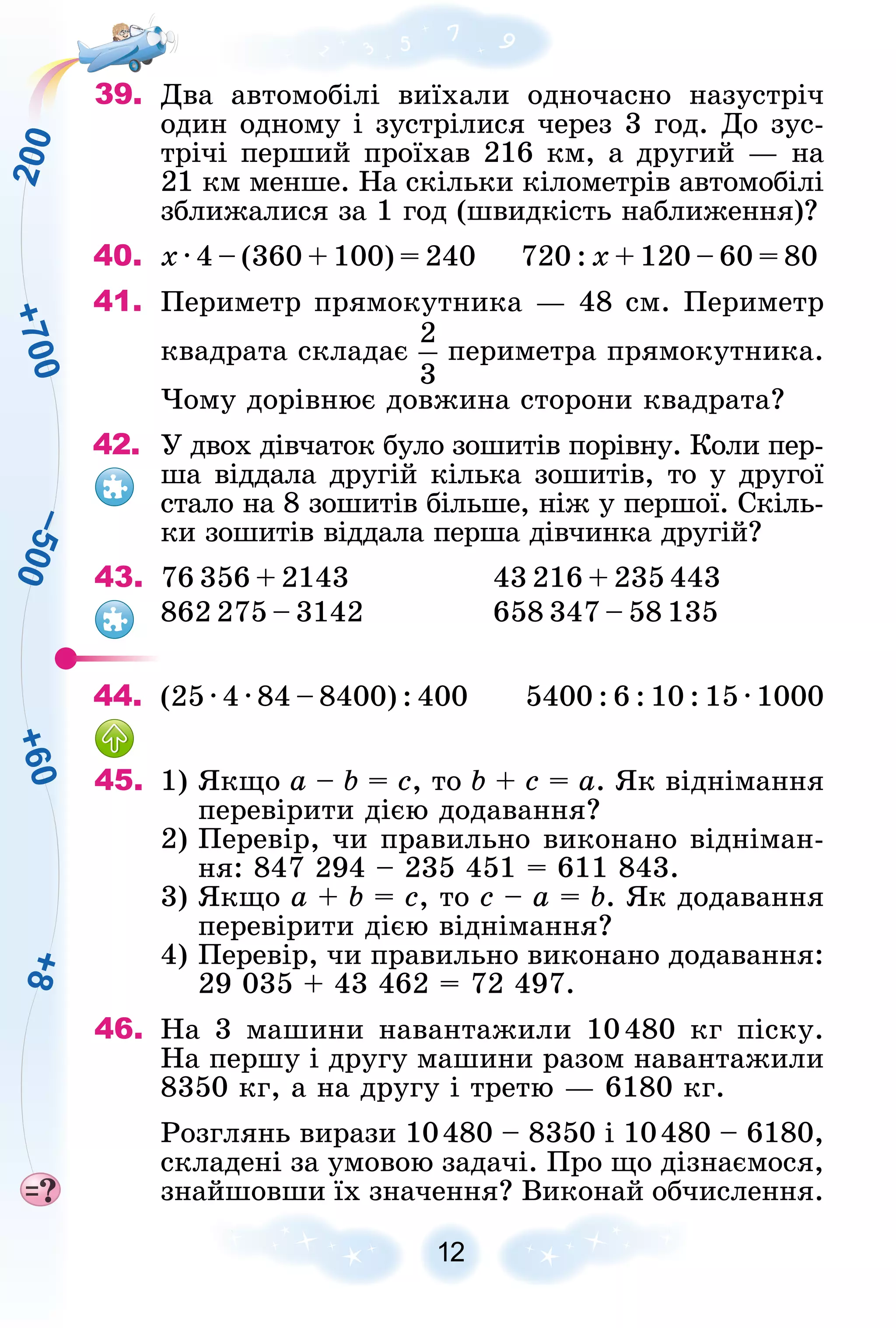 +
7
0
0
+
6
0
–
5
0
0
+
8
2
0
0
12
39. Äâà àâòîìîáіëі âèїõàëè îäíî÷àñíî íàçóñòðі÷
îäèí îäíîìó і çóñòðіëèñÿ ÷åðåç 3 ãîä. Äî çóñ-
òðі÷і ïåðøèé ïðîїõàâ 216 êì, à äðóãèé — íà
21 êì ìåíøå. Íà ñêіëüêè êіëîìåòðіâ àâòîìîáіëі
çáëèæàëèñÿ çà 1 ãîä (øâèäêіñòü íàáëèæåííÿ)?
40. õ · 4 – (360 + 100) = 240 720 : õ + 120 – 60 = 80
41. Ïåðèìåòð ïðÿìîêóòíèêà — 48 ñì. Ïåðèìåòð
êâàäðàòà ñêëàäàє ïåðèìåòðà ïðÿìîêóòíèêà.
×îìó äîðіâíþє äîâæèíà ñòîðîíè êâàäðàòà?
42. Ó äâîõ äіâ÷àòîê áóëî çîøèòіâ ïîðіâíó. Êîëè ïåð-
øà âіääàëà äðóãіé êіëüêà çîøèòіâ, òî ó äðóãîї
ñòàëî íà 8 çîøèòіâ áіëüøå, íіæ ó ïåðøîї. Ñêіëü-
êè çîøèòіâ âіääàëà ïåðøà äіâ÷èíêà äðóãіé?
43. 76 356 + 2143 43 216 + 235 443
862 275 – 3142 658 347 – 58 135
44. (25 · 4 · 84 – 8400) : 400 5400 : 6 : 10 : 15 · 1000
45. 1) ßêùî a – b = c, òî b + c = a. ßê âіäíіìàííÿ
ïåðåâіðèòè äієþ äîäàâàííÿ?
2) Ïåðåâіð, ÷è ïðàâèëüíî âèêîíàíî âіäíіìàí-
íÿ: 847 294 – 235 451 = 611 843.
3) ßêùî a + b = c, òî c – a = b. ßê äîäàâàííÿ
ïåðåâіðèòè äієþ âіäíіìàííÿ?
4) Ïåðåâіð, ÷è ïðàâèëüíî âèêîíàíî äîäàâàííÿ:
29 035 + 43 462 = 72 497.
46. Íà 3 ìàøèíè íàâàíòàæèëè 10480 êã ïіñêó.
Íà ïåðøó і äðóãó ìàøèíè ðàçîì íàâàíòàæèëè
8350 êã, à íà äðóãó і òðåòþ — 6180 êã.
Ðîçãëÿíü âèðàçè 10480 – 8350 і 10480 – 6180,
ñêëàäåíі çà óìîâîþ çàäà÷і. Ïðî ùî äіçíàєìîñÿ,
çíàéøîâøè їõ çíà÷åííÿ? Âèêîíàé îá÷èñëåííÿ.
 