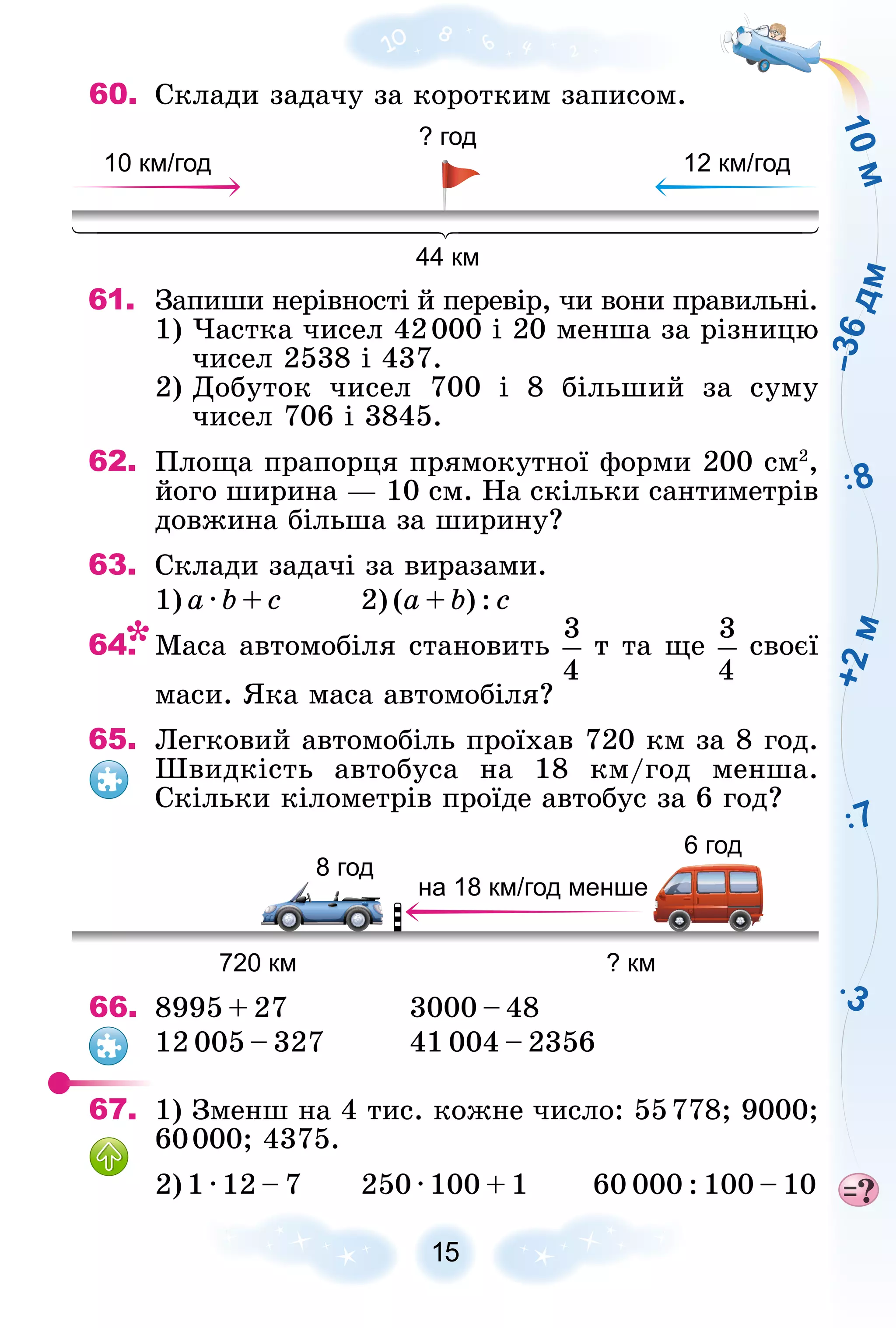 15
60. Ñêëàäè çàäà÷ó çà êîðîòêèì çàïèñîì.
10 км/год
44 км
? год
12 км/год
61.
1) ×àñòêà ÷èñåë 42000 і 20 ìåíøà çà ðіçíèöþ
÷èñåë 2538 і 437.
2) Äîáóòîê ÷èñåë 700 і 8 áіëüøèé çà ñóìó
÷èñåë 706 і 3845.
62. Ïëîùà ïðàïîðöÿ ïðÿìîêóòíîї ôîðìè 200 ñì2
,
éîãî øèðèíà — 10 ñì. Íà ñêіëüêè ñàíòèìåòðіâ
äîâæèíà áіëüøà çà øèðèíó?
63. Ñêëàäè çàäà÷і çà âèðàçàìè.
1) à · b + ñ 2) (à + b) : ñ
64. Ìàñà àâòîìîáіëÿ ñòàíîâèòü ò òà ùå ñâîєї
ìàñè. ßêà ìàñà àâòîìîáіëÿ?
65. Ëåãêîâèé àâòîìîáіëü ïðîїõàâ 720 êì çà 8 ãîä.
Øâèäêіñòü àâòîáóñà íà 18 êì/ãîä ìåíøà.
Ñêіëüêè êіëîìåòðіâ ïðîїäå àâòîáóñ çà 6 ãîä?
8 год
720 км ? км
на 18 км/год менше
6 год
66. 8995 + 27 3000 – 48
12 005 – 327 41 004 – 2356
67. 1) Çìåíø íà 4 òèñ. êîæíå ÷èñëî: 55778; 9000;
60000; 4375.
2) 1 · 12 – 7 250 · 100 + 1 60 000 : 100 – 10
 