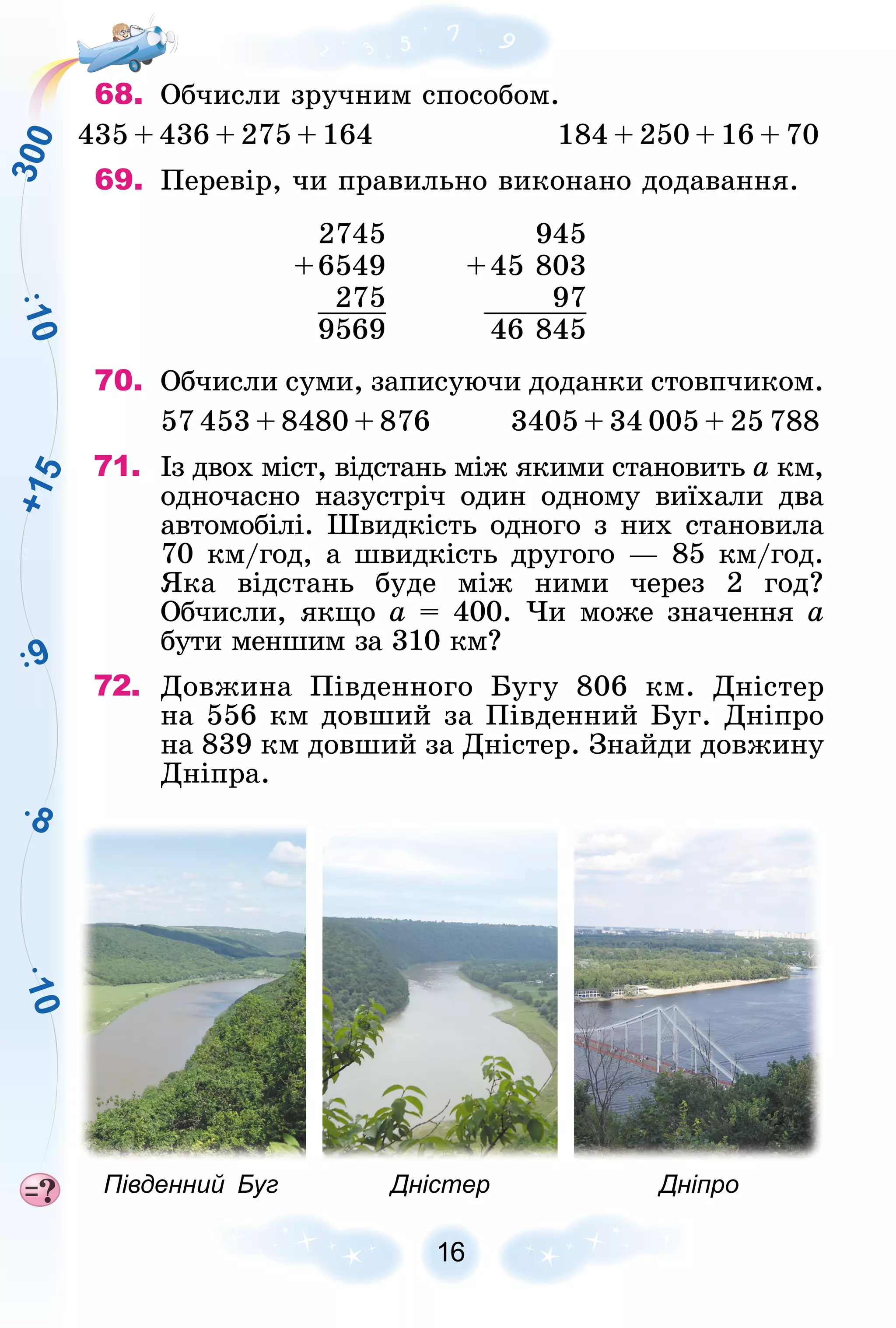 +
1
5
3
0
0
1
0
8
1
0
9
16
68. Îá÷èñëè çðó÷íèì ñïîñîáîì.
435 + 436 + 275 + 164 184 + 250 + 16 + 70
69. Ïåðåâіð, ÷è ïðàâèëüíî âèêîíàíî äîäàâàííÿ.
2745 945
+6549 +45 803
275 97
9569 46 845
70. Îá÷èñëè ñóìè, çàïèñóþ÷è äîäàíêè ñòîâï÷èêîì.
57 453 + 8480 + 876 3405 + 34 005 + 25 788
71. Іç äâîõ ìіñò, âіäñòàíü ìіæ ÿêèìè ñòàíîâèòü à êì,
à
îäíî÷àñíî íàçóñòðі÷ îäèí îäíîìó âèїõàëè äâà
àâòîìîáіëі. Øâèäêіñòü îäíîãî ç íèõ ñòàíîâèëà
70 êì/ãîä, à øâèäêіñòü äðóãîãî — 85 êì/ãîä.
ßêà âіäñòàíü áóäå ìіæ íèìè ÷åðåç 2 ãîä?
Îá÷èñëè, ÿêùî à = 400. ×è ìîæå çíà÷åííÿ à
áóòè ìåíøèì çà 310 êì?
72. Äîâæèíà Ïіâäåííîãî Áóãó 806 êì. Äíіñòåð
íà 556 êì äîâøèé çà Ïіâäåííèé Áóã. Äíіïðî
íà 839 êì äîâøèé çà Äíіñòåð. Çíàéäè äîâæèíó
Äíіïðà.
Південний Буг Дністер Дніпро
 