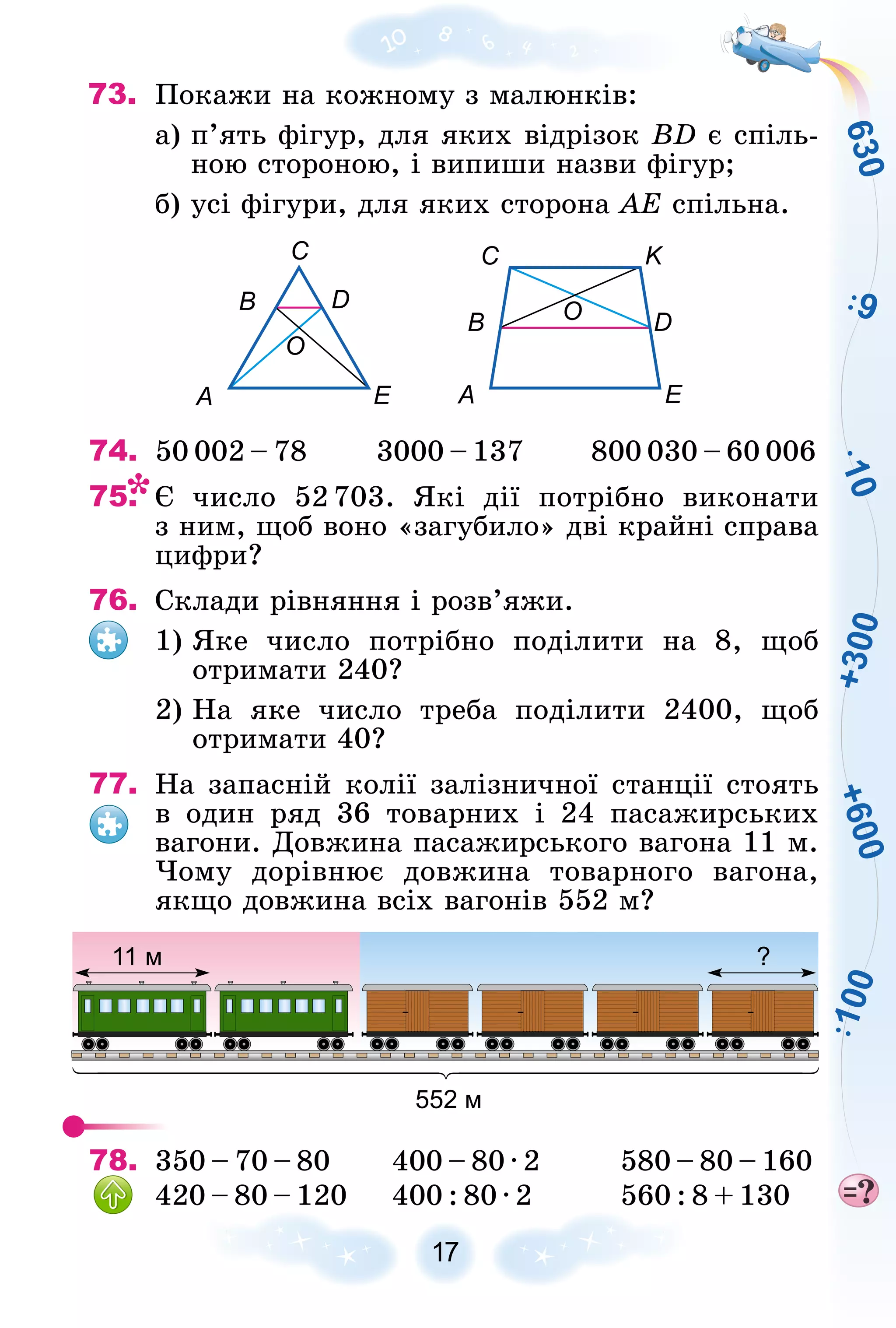 +
3
0
0
+
6
0
0
6
3
0
9
1
0
0
1
0
17
73. Ïîêàæè íà êîæíîìó ç ìàëþíêіâ:
à) ï’ÿòü ôіãóð, äëÿ ÿêèõ âіäðіçîê BD є ñïіëü-
íîþ ñòîðîíîþ, і âèïèøè íàçâè ôіãóð;
á) óñі ôіãóðè, äëÿ ÿêèõ ñòîðîíà ÀÅ ñïіëüíà.
А А
B
B D
C C K
D
E E
O
O
O
74. 50 002 – 78 3000 – 137 800 030 – 60 006
75. Є ÷èñëî 52 703. ßêі äії ïîòðіáíî âèêîíàòè
ç íèì, ùîá âîíî «çàãóáèëî» äâі êðàéíі ñïðàâà
öèôðè?
76. Ñêëàäè ðіâíÿííÿ і ðîçâ’ÿæè.
1) ßêå ÷èñëî ïîòðіáíî ïîäіëèòè íà 8, ùîá
îòðèìàòè 240?
2) Íà ÿêå ÷èñëî òðåáà ïîäіëèòè 2400, ùîá
îòðèìàòè 40?
77. Íà çàïàñíіé êîëії çàëіçíè÷íîї ñòàíöії ñòîÿòü
â îäèí ðÿä 36 òîâàðíèõ і 24 ïàñàæèðñüêèõ
âàãîíè. Äîâæèíà ïàñàæèðñüêîãî âàãîíà 11 ì.
×îìó äîðіâíþє äîâæèíà òîâàðíîãî âàãîíà,
ÿêùî äîâæèíà âñіõ âàãîíіâ 552 ì?
?
11 м
552 м
78. 350 – 70 – 80 400 – 80 · 2 580 – 80 – 160
420 – 80 – 120 400 : 80 · 2 560 : 8 + 130
 