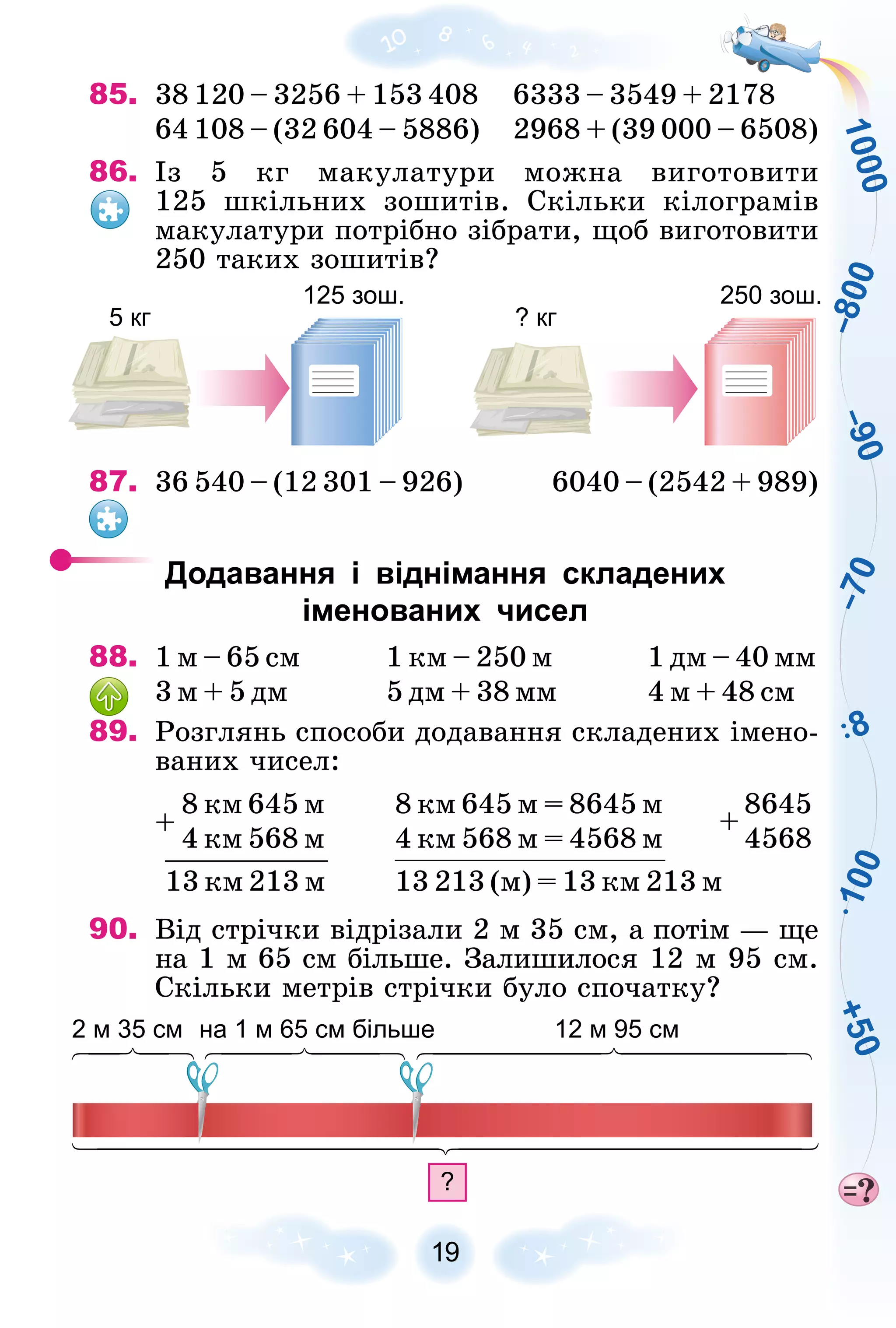 1
0
0
0
+
5
0
–
7
0
–
9
0
–
8
0
0
8
1
0
0
19
85. 38 120 – 3256 + 153 408 6333 – 3549 + 2178
64 108 – (32 604 – 5886) 2968 + (39 000 – 6508)
86. Іç 5 êã ìàêóëàòóðè ìîæíà âèãîòîâèòè
125 øêіëüíèõ çîøèòіâ. Ñêіëüêè êіëîãðàìіâ
ìàêóëàòóðè ïîòðіáíî çіáðàòè, ùîá âèãîòîâèòè
250 òàêèõ çîøèòіâ?
5 кг
125 зош.
? кг
250 зош.
87. 36 540 – (12 301 – 926) 6040 – (2542 + 989)
Додавання і віднімання складених
іменованих чисел
88. 1 ì – 65 ñì 1 êì – 250 ì 1 äì – 40 ìì
3 ì + 5 äì 5 äì + 38 ìì 4 ì + 48 ñì
89. Ðîçãëÿíü ñïîñîáè äîäàâàííÿ ñêëàäåíèõ іìåíî-
âàíèõ ÷èñåë:
8 êì 645 ì
4 êì 568 ì
13 êì 213 ì
+
8 êì 645 ì = 8645 ì 8645
4 êì 568 ì = 4568 ì 4568
+
13 213 (ì) = 13 êì 213 ì
90. Âіä ñòðі÷êè âіäðіçàëè 2 ì 35 ñì, à ïîòіì — ùå
íà 1 ì 65 ñì áіëüøå. Çàëèøèëîñÿ 12 ì 95 ñì.
Ñêіëüêè ìåòðіâ ñòðі÷êè áóëî ñïî÷àòêó?
?
2 м 35 см на 1 м 65 см більше 12 м 95 см
 