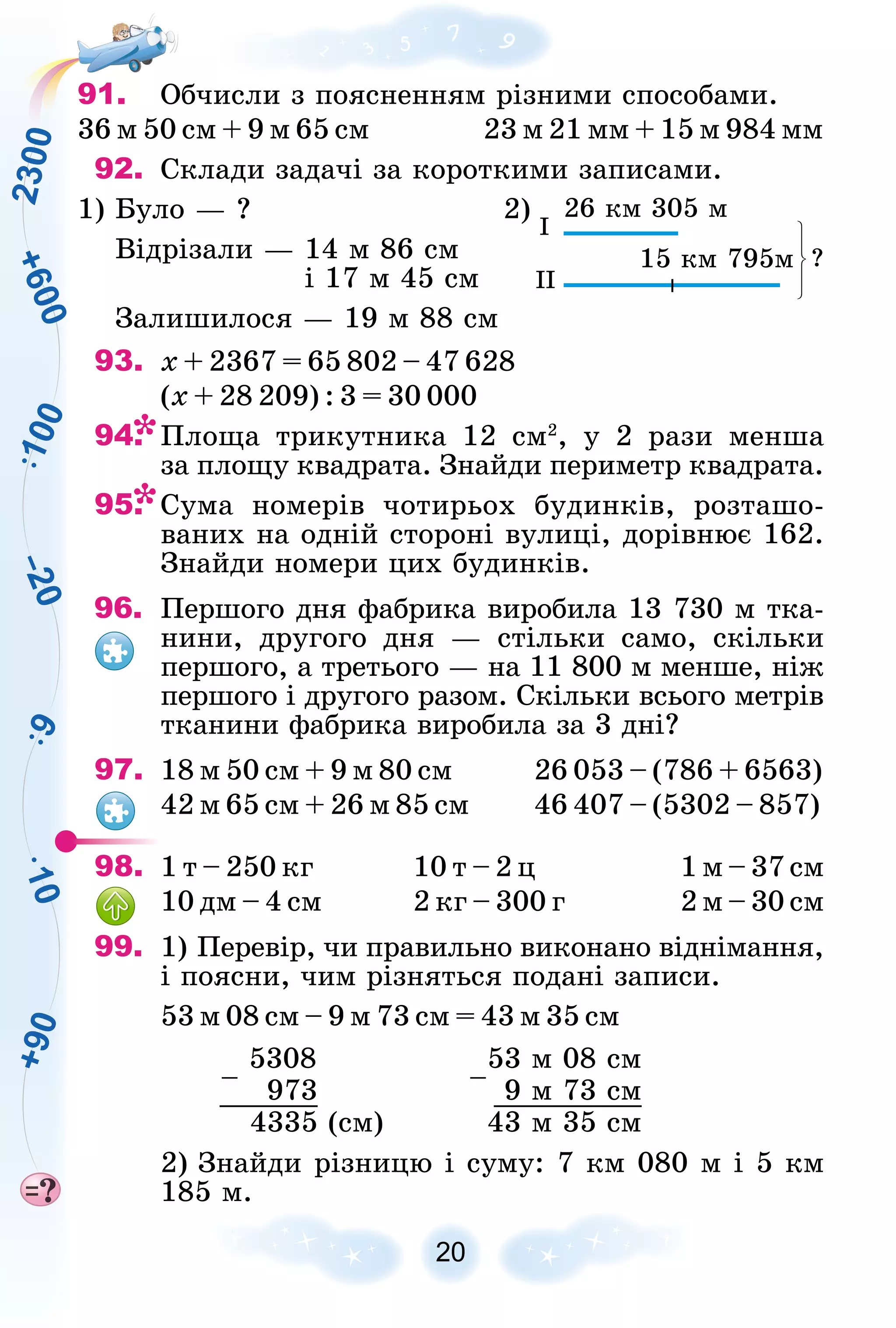 2
3
0
0
9
1
0
0
1
0
+
9
0
+
6
0
0
–
2
0
20
91. Îá÷èñëè ç ïîÿñíåííÿì ðіçíèìè ñïîñîáàìè.
36 ì 50 ñì + 9 ì 65 ñì 23 ì 21 ìì + 15 ì 984 ìì
92. Ñêëàäè çàäà÷і çà êîðîòêèìè çàïèñàìè.
1) Áóëî — ?
Âіäðіçàëè — 14 ì 86 ñì
і 17 ì 45 ñì
Çàëèøèëîñÿ — 19 ì 88 ñì
2) 26 êì 305 ì
15 êì 795ì ?
I
II
93. õ + 2367 = 65 802 – 47 628
(õ + 28 209) : 3 = 30 000
94. Ïëîùà òðèêóòíèêà 12 ñì2
, ó 2 ðàçè ìåíøà
çà ïëîùó êâàäðàòà. Çíàéäè ïåðèìåòð êâàäðàòà.
95. Ñóìà íîìåðіâ ÷îòèðüîõ áóäèíêіâ, ðîçòàøî-
âàíèõ íà îäíіé ñòîðîíі âóëèöі, äîðіâíþє 162.
Çíàéäè íîìåðè öèõ áóäèíêіâ.
96. Ïåðøîãî äíÿ ôàáðèêà âèðîáèëà 13 730 ì òêà-
íèíè, äðóãîãî äíÿ — ñòіëüêè ñàìî, ñêіëüêè
ïåðøîãî, à òðåòüîãî — íà 11 800 ì ìåíøå, íіæ
ïåðøîãî і äðóãîãî ðàçîì. Ñêіëüêè âñüîãî ìåòðіâ
òêàíèíè ôàáðèêà âèðîáèëà çà 3 äíі?
97. 18 ì 50 ñì + 9 ì 80 ñì 26 053 – (786 + 6563)
42 ì 65 ñì + 26 ì 85 ñì 46 407 – (5302 – 857)
98. 1 ò – 250 êã 10 ò – 2 ö 1 ì – 37 ñì
10 äì – 4 ñì 2 êã – 300 ã 2 ì – 30 ñì
99. 1) Ïåðåâіð, ÷è ïðàâèëüíî âèêîíàíî âіäíіìàííÿ,
і ïîÿñíè, ÷èì ðіçíÿòüñÿ ïîäàíі çàïèñè.
53 ì 08 ñì – 9 ì 73 ñì = 43 ì 35 ñì
–
5308
–
53 ì 08 ñì
973 9 ì 73 ñì
4335 (ñì) 43 ì 35 ñì
2) Çíàéäè ðіçíèöþ і ñóìó: 7 êì 080 ì і 5 êì
185 ì.
 