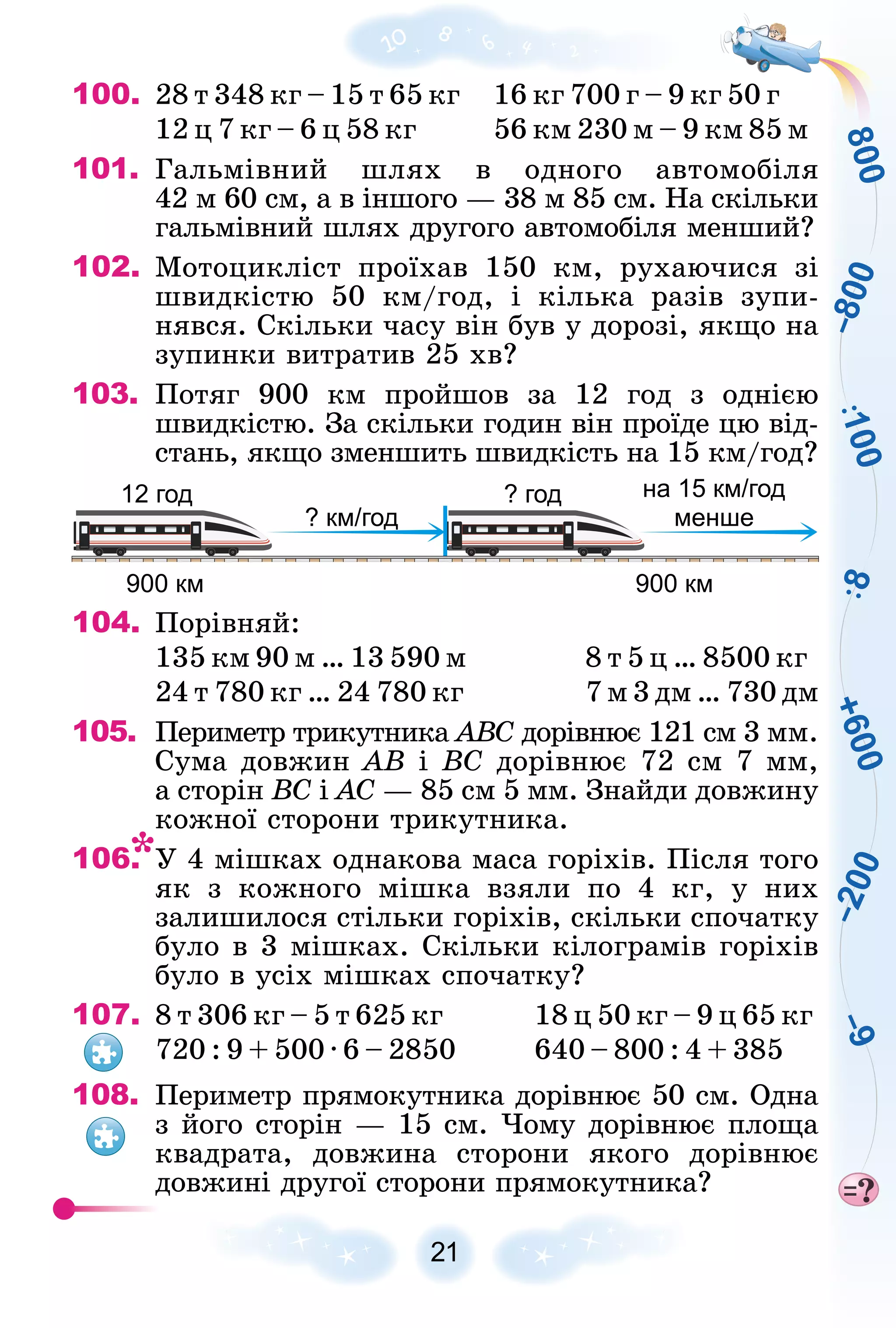 8
0
0
+
6
0
0
–
2
0
0
–
9
–
8
0
0
8
1
0
0
21
100. 28 ò 348 êã – 15 ò 65 êã 16 êã 700 ã – 9 êã 50 ã
12 ö 7 êã – 6 ö 58 êã 56 êì 230 ì – 9 êì 85 ì
101. Ãàëüìіâíèé øëÿõ â îäíîãî àâòîìîáіëÿ
42 ì 60 ñì, à â іíøîãî — 38 ì 85 ñì. Íà ñêіëüêè
ãàëüìіâíèé øëÿõ äðóãîãî àâòîìîáіëÿ ìåíøèé?
102. Ìîòîöèêëіñò ïðîїõàâ 150 êì, ðóõàþ÷èñÿ çі
øâèäêіñòþ 50 êì/ãîä, і êіëüêà ðàçіâ çóïè-
íÿâñÿ. Ñêіëüêè ÷àñó âіí áóâ ó äîðîçі, ÿêùî íà
çóïèíêè âèòðàòèâ 25 õâ?
103. Ïîòÿã 900 êì ïðîéøîâ çà 12 ãîä ç îäíієþ
øâèäêіñòþ. Çà ñêіëüêè ãîäèí âіí ïðîїäå öþ âіä-
ñòàíü, ÿêùî çìåíøèòü øâèäêіñòü íà 15 êì/ãîä?
900 км
12 год ? год
900 км
? км/год
на 15 км/год
менше
104. Ïîðіâíÿé:
135 êì 90 ì … 13 590 ì 8 ò 5 ö … 8500 êã
24 ò 780 êã … 24 780 êã 7 ì 3 äì … 730 äì
105. Ïåðèìåòð òðèêóòíèêà ÀÂÑ äîðіâíþє 121 ñì 3 ìì.
Ñ
Ñóìà äîâæèí ÀÂ і ÂÑ äîðіâíþє 72 ñì 7 ìì,
à ñòîðіí ÂÑ і ÀÑ — 85 ñì 5 ìì. Çíàéäè äîâæèíó
êîæíîї ñòîðîíè òðèêóòíèêà.
106. Ó 4 ìіøêàõ îäíàêîâà ìàñà ãîðіõіâ. Ïіñëÿ òîãî
ÿê ç êîæíîãî ìіøêà âçÿëè ïî 4 êã, ó íèõ
çàëèøèëîñÿ ñòіëüêè ãîðіõіâ, ñêіëüêè ñïî÷àòêó
áóëî â 3 ìіøêàõ. Ñêіëüêè êіëîãðàìіâ ãîðіõіâ
áóëî â óñіõ ìіøêàõ ñïî÷àòêó?
107. 8 ò 306 êã – 5 ò 625 êã 18 ö 50 êã – 9 ö 65 êã
720 : 9 + 500 · 6 – 2850 640 – 800 : 4 + 385
108. Ïåðèìåòð ïðÿìîêóòíèêà äîðіâíþє 50 ñì. Îäíà
ç éîãî ñòîðіí — 15 ñì. ×îìó äîðіâíþє ïëîùà
êâàäðàòà, äîâæèíà ñòîðîíè ÿêîãî äîðіâíþє
äîâæèíі äðóãîї ñòîðîíè ïðÿìîêóòíèêà?
 