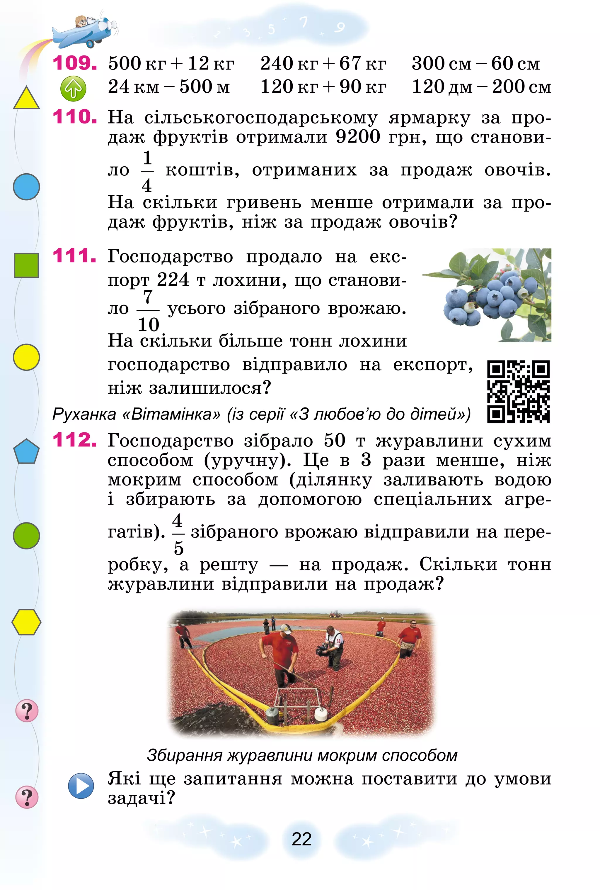 22
109. 500 êã + 12 êã 240 êã + 67 êã 300 ñì – 60 ñì
24 êì – 500 ì 120 êã + 90 êã 120 äì – 200 ñì
110. Íà ñіëüñüêîãîñïîäàðñüêîìó ÿðìàðêó çà ïðî-
äàæ ôðóêòіâ îòðèìàëè 9200 ãðí, ùî ñòàíîâè-
ëî êîøòіâ, îòðèìàíèõ çà ïðîäàæ îâî÷іâ.
Íà ñêіëüêè ãðèâåíü ìåíøå îòðèìàëè çà ïðî-
äàæ ôðóêòіâ, íіæ çà ïðîäàæ îâî÷іâ?
111. Ãîñïîäàðñòâî ïðîäàëî íà åêñ-
ïîðò 224 ò ëîõèíè, ùî ñòàíîâè-
ëî óñüîãî çіáðàíîãî âðîæàþ.
Íà ñêіëüêè áіëüøå òîíí ëîõèíè
ãîñïîäàðñòâî âіäïðàâèëî íà åêñïîðò,
íіæ çàëèøèëîñÿ?
Руханка «Вітамінка» (із серії «З любов’ю до дітей»)
112. Ãîñïîäàðñòâî çіáðàëî 50 ò æóðàâëèíè ñóõèì
ñïîñîáîì (óðó÷íó). Öå â 3 ðàçè ìåíøå, íіæ
ìîêðèì ñïîñîáîì (äіëÿíêó çàëèâàþòü âîäîþ
і çáèðàþòü çà äîïîìîãîþ ñïåöіàëüíèõ àãðå-
ãàòіâ). çіáðàíîãî âðîæàþ âіäïðàâèëè íà ïåðå-
ðîáêó, à ðåøòó — íà ïðîäàæ. Ñêіëüêè òîíí
æóðàâëèíè âіäïðàâèëè íà ïðîäàæ?
Збирання журавлини мокрим способом
ßêі ùå çàïèòàííÿ ìîæíà ïîñòàâèòè äî óìîâè
çàäà÷і?
 